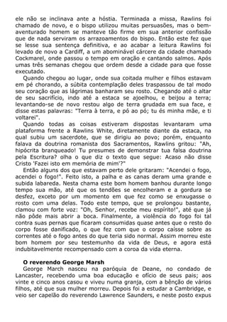 ele não se inclinava ante a hóstia. Terminada a missa, Rawlins foi
chamado de novo, e o bispo utilizou muitas persuasões, mas o bem-
aventurado homem se manteve tão firme em sua anterior confissão
que de nada serviram os arrazoamentos do bispo. Então este fez que
se lesse sua sentença definitiva, e ao acabar a leitura Rawlins foi
levado de novo a Cardiff, a um abominável cárcere da cidade chamado
Cockmarel, onde passou o tempo em oração e cantando salmos. Após
umas três semanas chegou que ordem desde a cidade para que fosse
executado.
Quando chegou ao lugar, onde sua coitada mulher e filhos estavam
em pé chorando, a súbita contemplação deles traspassou de tal modo
seu coração que as lágrimas banharam seu rosto. Chegando até o altar
de seu sacrifício, indo até a estaca se ajoelhou, e beijou a terra;
levantando-se de novo restou algo de terra grudada em sua face, e
disse estas palavras: "Terra à terra, e pó ao pó; tu és minha mãe, e ti
voltarei".
Quando todas as coisas estiveram dispostas levantaram uma
plataforma frente a Rawlins White, diretamente diante da estaca, na
qual subiu um sacerdote, que se dirigiu ao povo; porém, enquanto
falava da doutrina romanista dos Sacramentos, Rawlins gritou: "Ah,
hipócrita branqueado! Tu presumes de demonstrar tua falsa doutrina
pela Escritura? olha o que diz o texto que segue: Acaso não disse
Cristo 'Fazei isto em memória de mim'?"
Então alguns dos que estavam perto dele gritaram: "Acendei o fogo,
acendei o fogo!". Feito isto, a palha e as canas deram uma grande e
subida labareda. Nesta chama este bom homem banhou durante longo
tempo sua mão, até que os tendões se encolheram e a gordura se
desfez, exceto por um momento em que fez como se enxugasse o
rosto com uma delas. Todo este tempo, que se prolongou bastante,
clamou com forte voz: "Oh, Senhor, recebe meu espírito!", até que já
não pôde mais abrir a boca. Finalmente, a violência do fogo foi tal
contra suas pernas que ficaram consumidas quase antes que o resto do
corpo fosse danificado, o que fez com que o corpo caísse sobre as
correntes até o fogo antes do que teria sido normal. Assim morreu este
bom homem por seu testemunho da vida de Deus, e agora está
indubitavelmente recompensado com a coroa da vida eterna.
O reverendo George Marsh
George March nasceu na paróquia de Deane, no condado de
Lancaster, recebendo uma boa educação e ofício de seus pais; aos
vinte e cinco anos casou e viveu numa granja, com a bênção de vários
filhos, até que sua mulher morreu. Depois foi a estudar a Cambridge, e
veio ser capelão do reverendo Lawrence Saunders, e neste posto expus
 