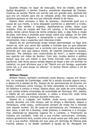 Quando chegou no lugar da execução, fora da cidade, perto de
Spittal Boughton, o senhor Cawdry, assistente deputado de Chester,
mostrou ao senhor March um escrito sob um grande selo, dizendo-lhe
que era um indulto para ele se voltasse atrás. Ele respondeu que o
aceitaria gostoso se não era sua intenção afastá-lo de Deus.
Depois disto começou a falar às pessoas, mostrando qual era a
causa de sua morte, e teria desejado exortá-los a aderirem a Cristo,
mas um dos xerifes o impediu. Ajoelhando-se então, disse suas
orações, tirou as roupas até ficar em camisa, e foi acorrentado ao
poste, tendo vários feixes de lenha embaixo dele, e algo feito a modo
de pipa, com breu e alcatrão para lançar sobre sua cabeça. Ao ter sido
mal preparada a fogueira, e assoprando o vento em círculos, sofreu
atrozmente, mas o suportou com inteireza cristã.
Depois de ter permanecido longo tempo atormentado no fogo sem
mexer-se, com sua carne tão assada e inchada que os que estavam
perto dele não conseguir ver a corrente com que tinha sido amarrado,
achando por isso que estava morto, de repente estendeu os braços,
dizendo: "Pai celestial, tem misericórdia de mim!", e assim entregou
seu espírito em mãos do Senhor. Com isto, muitos dentre o público
diziam que era um mártir e que tinha morrido com uma gloriosa
paciência. Isto levou pouco tempo depois ao bispo a dar um sermão na
catedral, no qual afirmava que o tal "March era um herege, queimado
como tal, e é uma brasa no inferno". O senhor March sofreu o 24 de
abril de 1555.
William Flower
William Flower, também conhecido como Branco, nasceu em Show-
hill, no condado de Cambridge, onde foi à escola durante alguns anos,
e depois foi à abadia de Ely. Depois de ter permanecido ali durante um
tempo, professou como monge, foi feito sacerdote na mesma casa, e
ali celebrou e cantou a missa. Depois disso, por ação de uma visitação,
e por certas ordens emanadas da autoridade de Henrique VIII, adotou
o hábito de um sacerdote secular, e voltou a Snow-hill, onde tinha
nascido, e ensinou a crianças durante meio ano.
Depois foi a Ludgate, em Suffolk, onde serviu como sacerdote
secular durante uns três meses; dali se dirigiu a Stoniland, depois a
Tewksbury, onde casou, continuando sempre de modo fiel e honesta
com aquela mulher. Do de casar-se permaneceu em Tewksbury uns
dois anos, e dali foi a Brosley, onde praticou a medicina e a cirurgia;
mas afastando-se daqueles lugares foi a Londres, e finalmente se
instalou em Lambeth, onde ele e sua mulher conviveram. Contudo,
estava geralmente fora, exceto uma ou duas vezes por mês para visitar
e ver a sua mulher. Estando em sua casa um domingo de Páscoa pela
manhã, passou o rio desde Lambeth à Igreja de St. Margaret em
 