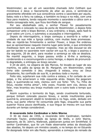 Westminster; ao ver ali um sacerdote chamado John Celtham que
ministrava e dava o Sacramento do altar ao povo, e sentindo-se
gravemente ofendido em sua consciência contra o sacerdote por aquilo,
bateu nele e o feriu na cabeça, e também no braço e na mão, com uma
faca para madeira, tendo naquele momento o sacerdote o cálice com a
hóstia consagrada nele, que ficou borrifada de sangue.
Por seu abobalhado zelo, o senhor Flower foi pesadamente
acorrentado e colocado na casa da porta de Westminster, e depois feito
comparecer ante o bispo Bonner, e seu ordinário; o bispo, após fazê-lo
jurar sobre um Livro, o submeteu a acusações e interrogatório.
Depois do interrogatório, o bispo começou a exortá-lo a voltar à
unidade de sua mãe a Igreja católica, com muitas boas promessas.
Mas ao rejeitá-las firmemente o senhor Flower, o bispo lhe ordenou
que se apresentasse naquele mesmo lugar pela tarde, e que entretanto
meditasse bem em sua anterior resposta; mas ao não escusar-se ele
por ter batido no sacerdote nem vacilar em sua fé, o bispo o assinou o
dia seguinte, 20 de abril, para receber a sentença se não se desdizia.
Na manhã seguinte, o bispo passou então a lê-lhe a sentença,
condenando-o e excomungando-o como herege, e depois de pronunciá-
lo degradado, o entregou ao braço secular.
0 24 de abril, na véspera de são Marcos, foi levado ao lugar de seu
martírio, no pátio da igreja de St. Margaret, em Westminster, onde
tinha sido cometido o ato; chegando à estaca, orou ao Deus
Onipotente, fez confissão de sua fé, e perdoou todo o mundo.
Feito isto, sujeitaram sua mão contra a estaca, e foi cortada de um
golpe, e lhe amarraram a mão esquerda atrás. Depois lhe pegaram
fogo, e queimando-se nele, clamou com voz forte: "Oh, Tu, Filho de
Deus, recebe minha alma!", três vezes. Ficando sem voz, deixou de
falar, mas levantou seu braço mutilado com o outro todo o tempo que
pôde.
Assim suportou o tormento do fogo, sendo cruelmente torturado,
porque tinham colocado poucos feixes, e sendo insuficientes para
queimá-lo, precisaram abatê-lo tendendo-o no fogo, onde, deitado em
terra, sua parte inferior foi consumida pelo fogo, enquanto sua parte
superior ficava pouco danificada, e sua língua se mexeu em sua boca
durante um tempo considerável.
O reverendo John Cardmaker e John Warne
O 30 de maio de 1555, o reverendo John Cardmaker, também
chamado Taylor, prebendado da Igreja de Wells, e John Warne,
tapeceiro, de St. John's, Walbrook, padeceram juntos em Smithfield. O
senhor Cardmaker, que foi um frade observante antes da dissolução
das abadias, foi depois um ministro casado, e no tempo do rei Eduardo
foi designado leitor em são Paulo; apreendido a começos do reinado da
 