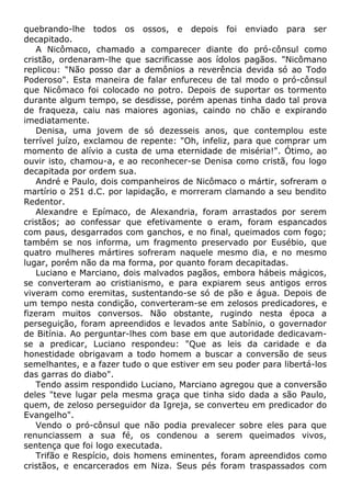 quebrando-lhe todos os ossos, e depois foi enviado para ser
decapitado.
A Nicômaco, chamado a comparecer diante do pró-cônsul como
cristão, ordenaram-lhe que sacrificasse aos ídolos pagãos. "Nicômano
replicou: "Não posso dar a demônios a reverência devida só ao Todo
Poderoso". Esta maneira de falar enfureceu de tal modo o pró-cônsul
que Nicômaco foi colocado no potro. Depois de suportar os tormento
durante algum tempo, se desdisse, porém apenas tinha dado tal prova
de fraqueza, caiu nas maiores agonias, caindo no chão e expirando
imediatamente.
Denisa, uma jovem de só dezesseis anos, que contemplou este
terrível juízo, exclamou de repente: "Oh, infeliz, para que comprar um
momento de alívio a custa de uma eternidade de miséria!". Ótimo, ao
ouvir isto, chamou-a, e ao reconhecer-se Denisa como cristã, fou logo
decapitada por ordem sua.
André e Paulo, dois companheiros de Nicômaco o mártir, sofreram o
martírio o 251 d.C. por lapidação, e morreram clamando a seu bendito
Redentor.
Alexandre e Epímaco, de Alexandria, foram arrastados por serem
cristãos; ao confessar que efetivamente o eram, foram espancados
com paus, desgarrados com ganchos, e no final, queimados com fogo;
também se nos informa, um fragmento preservado por Eusébio, que
quatro mulheres mártires sofreram naquele mesmo dia, e no mesmo
lugar, porém não da ma forma, por quanto foram decapitadas.
Luciano e Marciano, dois malvados pagãos, embora hábeis mágicos,
se converteram ao cristianismo, e para expiarem seus antigos erros
viveram como eremitas, sustentando-se só de pão e água. Depois de
um tempo nesta condição, converteram-se em zelosos predicadores, e
fizeram muitos conversos. Não obstante, rugindo nesta época a
perseguição, foram apreendidos e levados ante Sabínio, o governador
de Bitínia. Ao perguntar-lhes com base em que autoridade dedicavam-
se a predicar, Luciano respondeu: "Que as leis da caridade e da
honestidade obrigavam a todo homem a buscar a conversão de seus
semelhantes, e a fazer tudo o que estiver em seu poder para libertá-los
das garras do diabo".
Tendo assim respondido Luciano, Marciano agregou que a conversão
deles "teve lugar pela mesma graça que tinha sido dada a são Paulo,
quem, de zeloso perseguidor da Igreja, se converteu em predicador do
Evangelho".
Vendo o pró-cônsul que não podia prevalecer sobre eles para que
renunciassem a sua fé, os condenou a serem queimados vivos,
sentença que foi logo executada.
Trifão e Respício, dois homens eminentes, foram apreendidos como
cristãos, e encarcerados em Niza. Seus pés foram traspassados com
 