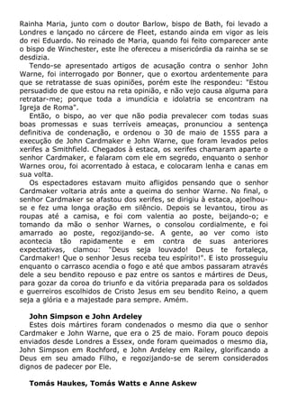 Rainha Maria, junto com o doutor Barlow, bispo de Bath, foi levado a
Londres e lançado no cárcere de Fleet, estando ainda em vigor as leis
do rei Eduardo. No reinado de Maria, quando foi feito comparecer ante
o bispo de Winchester, este lhe ofereceu a misericórdia da rainha se se
desdizia.
Tendo-se apresentado artigos de acusação contra o senhor John
Warne, foi interrogado por Bonner, que o exortou ardentemente para
que se retratasse de suas opiniões, porém este lhe respondeu: "Estou
persuadido de que estou na reta opinião, e não vejo causa alguma para
retratar-me; porque toda a imundícia e idolatria se encontram na
Igreja de Roma".
Então, o bispo, ao ver que não podia prevalecer com todas suas
boas promessas e suas terríveis ameaças, pronunciou a sentença
definitiva de condenação, e ordenou o 30 de maio de 1555 para a
execução de John Cardmaker e John Warne, que foram levados pelos
xerifes a Smithfield. Chegados à estaca, os xerifes chamaram aparte o
senhor Cardmaker, e falaram com ele em segredo, enquanto o senhor
Warnes orou, foi acorrentado à estaca, e colocaram lenha e canas em
sua volta.
Os espectadores estavam muito afligidos pensando que o senhor
Cardmaker voltaria atrás ante a queima do senhor Warne. No final, o
senhor Cardmaker se afastou dos xerifes, se dirigiu à estaca, ajoelhou-
se e fez uma longa oração em silêncio. Depois se levantou, tirou as
roupas até a camisa, e foi com valentia ao poste, beijando-o; e
tomando da mão o senhor Warnes, o consolou cordialmente, e foi
amarrado ao poste, regozijando-se. A gente, ao ver como isto
acontecia tão rapidamente e em contra de suas anteriores
expectativas, clamou: "Deus seja louvado! Deus te fortaleça,
Cardmaker! Que o senhor Jesus receba teu espírito!". E isto prosseguiu
enquanto o carrasco acendia o fogo e até que ambos passaram através
dele a seu bendito repouso e paz entre os santos e mártires de Deus,
para gozar da coroa do triunfo e da vitória preparada para os soldados
e guerreiros escolhidos de Cristo Jesus em seu bendito Reino, a quem
seja a glória e a majestade para sempre. Amém.
John Simpson e John Ardeley
Estes dois mártires foram condenados o mesmo dia que o senhor
Cardmaker e John Warne, que era o 25 de maio. Foram pouco depois
enviados desde Londres a Essex, onde foram queimados o mesmo dia,
John Simpson em Rochford, e John Ardeley em Railey, glorificando a
Deus em seu amado Filho, e regozijando-se de serem considerados
dignos de padecer por Ele.
Tomás Haukes, Tomás Watts e Anne Askew
 