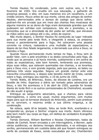Tomás Haukes foi condenado, junto com outros seis, o 9 de
fevereiro de 1555. Era erudito em sua educação, e galhardo de
presença pessoal, e alto; em suas maneiras era um cavalheiro, e um
cristão sincero. Pouco antes de sua morte, vários dos amigos do senhor
Haukes, aterrorizados ante a dureza do castigo que devia sofrer,
pediram-lhe em privado que em meio das chamas lhes mostrasse de
alguma maneira se as dores do fogo eram demasiado grandes que não
pudessem ser sofridas com compostura. Isto ele o prometeu, e se
concordou que se a atrocidade da dor podia ser sofrida, que elevasse
as mãos sobre sua cabeça até o céu, antes de expirar.
Não muito depois, o Senhor Haukes foi conduzido ao lugar indicado
para sua morte pelo lorde Rich, e chegando à estaca, se preparou
mansa e pacientemente para o fogo; lhe colocaram uma pesada
corrente na cintura, rodeando-o uma multidão de espectadores, e
depois de ter-lhes falado largamente, e derramado sua alma a Deus, se
acendeu o fogo.
Quando houve permanecido muito tempo no fogo, e ficou sem já
poder falar, com a pele encolhida e os dedos consumidos pelo fogo, de
modo que se pensava e já havia morrido, subitamente e em contra de
todas as expectativas, este bom homem, lembrando sua promessa,
alçou suas mãos, que estavam queimadas nas chamas, e as levantou
para o Deus vivo, e com grande regozijo, pelo que parece, as bateu ou
palmeou três vezes seguidas. Seguiu um grande clamor ante esta
maravilha circunstância, e depois este bendito mártir de Cristo, caindo
sobre o fogo, entregou seu espírito, o 10 de junho de 1555.
Tomás Watts, de Billericay, Essex, da diocese de Londres, era um
tecelão de linho. Esperava a diário ser tomado pelos adversários de
Deus, e isto lhe aconteceu o 5 de abril de 1555, quando foi levado
diante do lorde Rich e os outros comissionados de Chelmsford, acusado
de não acudir à igreja.
Entregue ao sanguinário adversário, que o chamou para vários
interrogatórios, e como era usual, muitos argumentos, com muitos
rogos para que se tornasse discípulo do Anticristo, porém suas predicas
de ns serviram, e recorreu então a sua última vingança, a da
condenação.
Na estaca, após tê-la beijado, falou ao lorde Rich, exortando-o a
arrepender-se, porque o Senhor vingaria sua morte. Assim ofereceu
este bom mártir seu corpo ao fogo, em defesa do verdadeiro Evangelho
do Salvador.
Tomás Osmond, William Bamford e Nicolas Chamberlain, todos da
cidade de Coxhall, foram enviados a um interrogatório, e Bonner, após
várias audiências, os declarou hereges obstinados, e os entregou aos
xerifes, permanecendo em custódia deles até que fossem entregues ao
xerife do condado de Essex, sendo executados por ele; Chamberlain
 