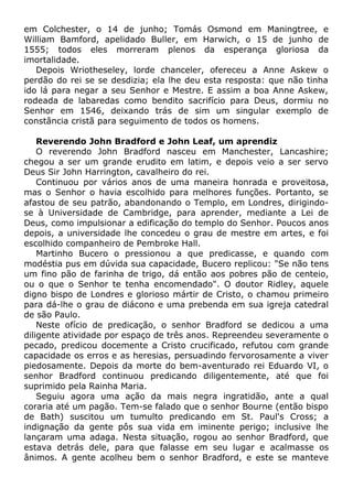 em Colchester, o 14 de junho; Tomás Osmond em Maningtree, e
William Bamford, apelidado Buller, em Harwich, o 15 de junho de
1555; todos eles morreram plenos da esperança gloriosa da
imortalidade.
Depois Wriotheseley, lorde chanceler, ofereceu a Anne Askew o
perdão do rei se se desdizia; ela lhe deu esta resposta: que não tinha
ido lá para negar a seu Senhor e Mestre. E assim a boa Anne Askew,
rodeada de labaredas como bendito sacrifício para Deus, dormiu no
Senhor em 1546, deixando trás de sim um singular exemplo de
constância cristã para seguimento de todos os homens.
Reverendo John Bradford e John Leaf, um aprendiz
O reverendo John Bradford nasceu em Manchester, Lancashire;
chegou a ser um grande erudito em latim, e depois veio a ser servo
Deus Sir John Harrington, cavalheiro do rei.
Continuou por vários anos de uma maneira honrada e proveitosa,
mas o Senhor o havia escolhido para melhores funções. Portanto, se
afastou de seu patrão, abandonando o Templo, em Londres, dirigindo-
se à Universidade de Cambridge, para aprender, mediante a Lei de
Deus, como impulsionar a edificação do templo do Senhor. Poucos anos
depois, a universidade lhe concedeu o grau de mestre em artes, e foi
escolhido companheiro de Pembroke Hall.
Martinho Bucero o pressionou a que predicasse, e quando com
modéstia pus em dúvida sua capacidade, Bucero replicou: "Se não tens
um fino pão de farinha de trigo, dá então aos pobres pão de centeio,
ou o que o Senhor te tenha encomendado". O doutor Ridley, aquele
digno bispo de Londres e glorioso mártir de Cristo, o chamou primeiro
para dá-lhe o grau de diácono e uma prebenda em sua igreja catedral
de são Paulo.
Neste ofício de predicação, o senhor Bradford se dedicou a uma
diligente atividade por espaço de três anos. Repreendeu severamente o
pecado, predicou docemente a Cristo crucificado, refutou com grande
capacidade os erros e as heresias, persuadindo fervorosamente a viver
piedosamente. Depois da morte do bem-aventurado rei Eduardo VI, o
senhor Bradford continuou predicando diligentemente, até que foi
suprimido pela Rainha Maria.
Seguiu agora uma ação da mais negra ingratidão, ante a qual
coraria até um pagão. Tem-se falado que o senhor Bourne (então bispo
de Bath) suscitou um tumulto predicando em St. Paul's Cross; a
indignação da gente pôs sua vida em iminente perigo; inclusive lhe
lançaram uma adaga. Nesta situação, rogou ao senhor Bradford, que
estava detrás dele, para que falasse em seu lugar e acalmasse os
ânimos. A gente acolheu bem o senhor Bradford, e este se manteve
 