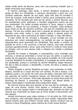 desde então perto de Bourne, para com sua presença impedir que a
plebe renovasse seus ataques.
O mesmo domingo, pela tarde, o senhor Bradford predicava na
igreja de Bow em Cheapside, e reprovou duramente o povo por sua
conduta sediciosa. Apesar de sua ação, após três dias foi enviado à
Torre de Londres, onde estava então a rainha, para comparecer ante o
Conselho. Ali foi acusado por este ato de salvar o senhor Bourne, que
foi considerado como sedicioso, e também objetaram contra ele por
sua predicação. Foi então enviado primeiro à Torre, depois a outras
prisões, e, depois de sua condena, a Poultry Compter, onde predicou
duas vezes ao dia de maneira contínua, até que foi impedido por uma
doença. Tal era seu crédito para com o guarda do cárcere real que lhe
permitiu uma noite visitar a uma pessoa pobre e doente perto do
deposito de aço, sob a promessa de voltar a tempo; e nisto não falhou.
A noite antes de ser enviado a Newgate, viu-se turbado em seu
descanso por sonos pressagiadores, no sentido de que na seguinte
segunda-feira seria queimado em Smithfield. Pela tarde, a mulher do
guarda foi vê-lo, e lhe anunciou a terrível notícia, mas nele somente
suscitou agradecimento a Deus. pela noite foram a visitá-lo meia dúzia
de amigos, com os que passou toda a véspera em oração e piedosas
atividades.
Quando foi levado a Newgate, o acompanhou uma multidão que
chorava, e tendo-se estendido o rumor de que iria sofrer o suplício às
quatro do dia seguinte, apareceu uma imensa multidão. Às 9 da manhã
o senhor Bradford foi levado a Smithfield. A crueldade do xerife merece
ser destacada; porque o cunhado do senhor Bradford, Roger Beswick,
lhe deu a mão ao passar, e Woodroffe, o xerife, lhe abriu a cabeça com
seu cacetete.
Tendo chegado o senhor Bradford ao lugar, caiu prostrado no chão.
Depois, tirando-se a roupa até ficar em camisa, foi até a estaca, e ali
padeceu junto a um jovem de vinte anos de idade, chamado John Leaf,
um aprendiz do senhor Humphrey Gaudy, um fabricante de velas de
Christ Church, em Londres. Tinha sido apresado na sexta-feira antes do
Domingo de Ramos, e encerrado no Compter em Bread Street, e
depois interrogado e condenado pelo sanguinário bispo.
Se informa acerca dele que quando se leu sua ata de confissão, em
lugar de uma pluma, tomou uma agulha e, furando-se um dedo,
borrifou com seu sangue sobre a mencionada ata, dizendo ao leitor da
mesma que mostrasse ao bispo que já tinha selado o documento com
seu sangue.
Ambos terminaram suas vidas mortais o 12 de julho de 1555 como
dois cordeiros, sem alteração alguma em seus rostos, esperando obter
aquele prêmio pelo que tinham corrido tanto. Queira conduzir-nos ao
mesmo o Deus Onipotente, pelos méritos de Cristo nosso Senhor!
 