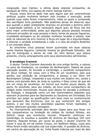resignação. Joan Catmer, a última desta celestial companhia, da
paróquia de Hithe, era esposa do mártir George Catmer.
Poucas vezes tem-se dado mas país algum que por controvérsias
políticas quatro mulheres tenham sido levadas a execução, ainda
quando suas vidas foram irrepreensíveis, vidas as quais a compaixão
dos sacrilégios teria perdoado. Não podemos deixar de observar aqui
que quando o poder protestante alcançou no princípio o domínio sobre
a superstição católica, q foi necessário algum grau de força nas leis
para impor uniformidade, pelas que algumas poucas pessoas tenazes
sofreram privações de suas pessoas e bens, lemos de poucas fogueiras,
crueldades selvagens ou de coitadas mulheres levadas à estaca; mas
está na natureza do erro recorrer à força em lugar de a argumentação,
e silenciar a verdade arrebatando a vida, e o caso do próprio Redentor
é um exemplo disso.
As anteriores cinco pessoas foram queimadas em duas estacas
numa mesma fogueira, cantando hosana ao glorificado Salvador, até
que foi extinguido o alento de vida. Sir John Norton, que estava
presente, chorou amargamente ante seus desmerecidos sofrimentos.
O arcebispo Cranmer
O doutor Tomás Cranmer descendia de uma antiga família, e nasceu
no povo de Arselacton, no condado de Northampton. Depois da usual
educação escolar, foi enviado a Cambridge, e escolhido companheiro
do Jesus College. Ali casou com a filha de um cavalheiro, pelo que
perdeu sua condição de companheiro, e passou a ser leitor em
Buckingham College, instalando a sua mulher em Dolphin Inn, sendo a
patroa uma parenta dela, de onde se suscitou o falso rumor de que ele
era um moço de cavalariça. Ao morrer sua mulher pouco depois, de
parto, foi escolhido, para seu crédito, de novo como companheiro do
colégio antes mencionado. Poucos anos depois foi elevado a professor
de Teologia, e designado como um dos examinadores daqueles que
estavam já prontos para ser Bachareles ou Doutores em Divindade. Era
princípio seu julgar as qualificações com base mais no conhecimento
que possuíam das Escrituras, que no que conheciam dos antigos
padres, e por isto muitos sacerdotes papistas foram rejeitados, e
outros obtiveram grandes vantagens.
Foi intensamente solicitado pelo doutor Capon para que fosse um
dos companheiros na fundação do colégio do cardeal Wolsey, em
Oxford, cargo que aventurou recusar. Enquanto continuou em
Cambridge, se suscitou a questão do divórcio de Henrique VIII com
Catarina. Naquele tempo, por causa da peste, o doutor Cranmer foi
morar à casa de um tal senhor Cressy, em Waltham Abbey, cujos dois
filhos foram então educados sob sua supervisão. A questão do divórcio,
em contra da aprovação do rei, tinha ficado indecisa por mais de dois
 