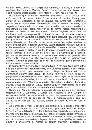 ou três anos, devido às intrigas dos canônigos e civis, e embora os
cardeais Campeius e Wolsey foram comissionados por Roma para
decidir acerca desta questão, retardaram a sentença a propósito.
Aconteceu que o doutor Gardiner (secretário) e o doutor Fox,
defensores do rei neste pleito, foram à casa do senhor Cressy para
alojar-se ali, enquanto o rei se alojava em Greenwich. Durante o
jantar, se manteve uma conversação com o doutor Cranmer, que
sugeriu que a questão de se um homem podia casar com a mulher de
seu irmão ou não, podia resolver-se de forma rápida recorrendo à
Palavra de Deus, e isto tanto nos tribunais ingleses como nos de
qualquer nação estrangeira. O rei, inquieto ante esta demora, enviou a
buscar o doutor Gardiner e o doutor Fox para consultá-los, lamentando
ter que enviar outra comissão a Roma e que a questão continuasse
assim dilatada sem fim. Ao contar ao rei da conversação mantida na
noite anterior com o doutor Cranmer, sua majestade mandou buscá-lo,
e lhe comunicou os escrúpulos de consciência acerca de seu próximo
parentesco com a rainha. O doutor Cranmer aconselhou que a questão
fosse remitida aos mais eruditos teólogos de Cambridge e Oxford,
porquanto se sentia remisso a misturar-se com uma questão tão
importante; porém o rei lhe ordenou que lhe desse seu parecer por
escrito, e dirigir-se para isso ao conde de Wiltshire, que o proveria de
livros e de tudo o necessário.
O senhor Cranmer obedeceu de imediato, e em sua declaração citou
não só a autoridade das Escrituras, dos Concílios gerais, e dos antigos
escritores, senão que manteve que o bispo de Roma não tinha
autoridade alguma para deixar de lado a Palavra de Deus. O rei lhe
perguntou se manter-se-ia nesta atrevida declaração, e ao responder
ele em sentido afirmativo, foi enviado como embaixador a Roma, junto
com o duque de Wiltshire, o doutor Stokesley, o doutor Bennet e
outros, antes do qual se tratou acerca daquele matrimônio na maior
parte das universidades da cristandade e dentro do reino.
Quando o Papa apresentou o polegar de seu pé para ser beijado,
segundo era o costume, o conde de Wiltshire e sua companhia
recusaram fazê-lo. inclusive se afirma que o cachorro spaniel do conde,
atraído pelo brilho do polegar do Papa, o mordeu, com o qual sua
Santidade retirou seu sagrado pé, dando um chute ao ofensor com o
outro.
Ao demandar o Papa a causa desta embaixada, o conde apresentou
o livro do doutor Cranmer, declarando que seus eruditos amigos
tinham vindo a defendê-lo. o Papa tratou honrosamente a embaixada e
marcou um dia para a discussão, que depois retrasou, como temendo o
resultado da pesquisa. O conde voltou, e o doutor Cranmer, por desejo
do rei, visitou o imperador, e logrou atraí-lo a sua opinião. Ao voltar o
doutor a Inglaterra e morrer o doutor Warham, arcebispo de
 