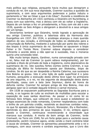 mais política que religiosa, porquanto havia muitos que denegriam a
conduta do rei. Em sua nova dignidade, Cranmer suscitou a questão da
supremacia, e com seus argumentos poderosos e justos induziu o
parlamento a "dar ao César o que é do César". Durante a residência de
Cranmer na Alemanha em 1531 conheceu a Osiandro em Nuremberg, e
casou com sua sobrinha, mas a deixou com ele ao voltar a Inglaterra.
Depois de um tempo a fez vir privadamente, e ficou com ele até o ano
1539, quando os Seis Artigos o obrigaram a devolvê-la a seus amigos
por um tempo.
Deveríamos lembrar que Osiandro, tendo logrado a aprovação de
seu amigo Cranmer, publicou a laboriosa obra da Harmonia dos
Evangelhos em 1537. Em 1534, o arcebispo alcançou o mais querido
objetivo de seu coração, a eliminação de todos os obstáculos para a
consumação da Reforma, mediante a subscrição por parte dos nobres e
dos bispos à única supremacia do rei. Somente se opuseram o bispo
Fisher e Sir Tomás More. Cranmer estava disposto a considerar
suficiente o acordo deles a não opor-se à sucessão, mas o monarca
queria uma concessão total.
Não muito tempo depois, Gardiner, numa conversação privada com
o rei, falou mal de Cranmer (a quem odiava malignamente), por ter
aceitado o título de primado de toda a Inglaterra, como depreciativo da
supremacia do rei. Isto suscitou fortes ciúmes contra Cranmer, e sua
tradução da Bíblia foi fortemente oposta por Stokesley, bispo de
Londres. Se diz que ao ser despedida a Rainha Catarina, sua sucessora
Ana Bolena se gozou. Isto é uma lição de quão superficial é o juízo
humano, porquanto a execução desta última teve lugar na primavera
do ano seguinte, e o rei, no dia seguinte da decapitação desta dama
sacrificada, casou com a bela Jane Seymour, dama de honra da
defunta rainha. Cranmer foi sempre amigo de Ana Bolena, mas era
perigoso opor-se à vontade daquele tirânico e carnal monarca.
Em 1538 se expuseram publicamente as Sagradas Escrituras para a
venda, e os lugares de culto se enchiam de multidões para escutar a
exposição de suas santas doutrinas. Ao passar o rei como lei os
famosos Seis Artigos, que voltavam de novo quase a estabelecer os
artigos essenciais do credo romanista, Cranmer resplandeceu com todo
o brilho de um patriota cristão, resistindo as doutrinas contidas neles,
no que foi apoiado pelos bispos de Sarum, Woreester, Ely e Rochester,
demitindo os dois primeiros de seus bispados. O rei, embora agora
oposto a Cranmer, continuava reverenciando a sinceridade que
marcava sua conduta. A morte do bom amigo de Cranmer, lorde
Cromwell, na Torre em 1540, foi um forte golpe para a vacilante causa
protestante, porém inclusive agora, ainda vendo a maré contrária total
à causa de verdade, Cranmer se apresentou pessoalmente ante o rei e
conseguiu, com seus varonis e cordiais argumentos, que o Livro dos
 