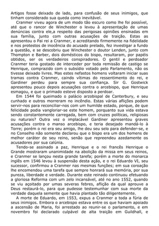 Artigos fosse deixado de lado, para confusão de seus inimigos, que
tinham considerado sua queda como inevitável.
Cranmer viveu agora de um modo tão escuro como lhe foi possível,
até que o rancor de Winchester o levou à apresentação de umas
denúncias contra ele,a respeito das perigosas opiniões ensinadas em
sua família, junto com outras acusações de traição. Estas as
apresentou o Pai rei a Cranmer, e acreditando firmemente na fidelidade
e nos protestos de inocência do acusado prelado, fez investigar a fundo
a questão, e se descobriu que Winchester o doutor Lenden, junto com
Thompton e Barber, dois domésticos do bispo, resultaram, por papéis
obtidos, ser os verdadeiros conspiradores. O gentil e perdoador
Cranmer teria gostado de interceder por toda remissão de castigo se
Henrique, comprazido com o subsídio votado pelo Parlamento, não os
tivesse deixado livres. Mas estes nefastos homens voltaram iniciar suas
tramas contra Cranmer, caindo vítimas do ressentimento do rei, e
Gardiner perdeu para sempre sua confiança. Sir G. Gostwick
apresentou pouco depois acusações contra o arcebispo, que Henrique
esmagou, e que o primado esteve disposto a perdoar.
Em 1544 foi queimado o palácio arzobispal de Canterbury, e seu
cunhado e outros morreram no incêndio. Estas várias aflições podem
servir-nos para reconciliar-nos com um humilde estado, porque, de que
felicidade podia vangloriar-se este homem, porquanto sua vida estava
sendo constantemente carregada, bem com cruzes políticas, religiosas
ou naturais? Outra vez o implacável Gardiner apresentou graves
acusações contra o manso arcebispo, e teria desejado mandá-lo à
Torre; porém o rei era seu amigo, lhe deu seu selo para defender-se, e
no Conselho não somente declarou que o bispo era um dos homens de
melhor caráter de seu reino, senão que repreendeu azedamente os
acusadores por sua calúnia.
Tendo-se assinado a paz, Henrique e o rei francês Henrique o
Grande mostraram unanimidade na abolição da missa em seus reinos,
e Cranmer se lançou nesta grande tarefa; porém a morte do monarca
inglês em 1546 levou à suspensão desta ação, e o rei Eduardo VI, seu
sucessor, confirmou a Cranmer nas mesmas funções; em sua coroação
lhe encomendou uma tarefa que sempre honrará sua memória, por sua
pureza, liberdade e verdade. Durante este reinado continuou efetuando
a gloriosa Reforma com um zelo incansável, até no ano 1552, quando
se viu açoitado por umas severas febres, aflição da qual aprouve a
Deus restaurá-lo, para que pudesse testemunhar com sua morte da
verdade daquela semente que havia plantado tão diligentemente.
A morte de Eduardo, em 1553, expus a Cranmer a toda a fúria de
seus inimigos. Embora o arcebispo estava entre os que haviam apoiado
a ascensão de Maria, foi arrestado ao reunir-se o parlamento, e em
novembro foi declarado culpável de alta traição em Guildhall, e
 