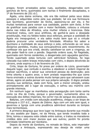 pregos; foram arrastados pelas ruas, açoitados, desgarrados com
ganchos de ferro, queimados com tochas e finalmente decapitados, o
1º de fevereiro de 251 d.C.
Ágata, uma dama siciliana, não era tão notável pelos seus dotes
pessoais e adquiridas como pela sua piedade; tal era sua formosura
que Quintiano, governador da Sicilia, apaixonou-se por ela, e fez
muitas tentativas para vencer sua castidade, porém sem êxito. A fim
de gratificar suas paixões com a maior facilidade, colocou a virtuosa
dama nas mãos de Afrodica, uma mulher infame e licenciosa. Esta
miserável tratou, com seus artifícios, de ganhá-la para a desejada
prostituição, mas viu falidos todos seus esforços, porque a castidade de
Ágata era inexpugnável, e ela sabia muito bem que só a virtude
poderia procurar uma verdadeira felicidade. Afrodica fez saber a
Quintiano a inutilidade de seus esforço e este, enfurecido ao ver seus
desígnios perdidos, mudou sua concupiscência pelo ressentimento. Ao
confessar ela que era cristã, decidiu satisfazer-se com a vingança, ao
não poder fazê-lo com a paixão. Seguindo ordens suas, foi flagelada,
queimada com ferros candentes, e desgarrada com aguçados ganchos.
Tendo suportado estas torturas com admirável fortaleza, foi logo
colocada nua sobre brasas misturadas com vidro, e depois devolvida ao
cárcere, onde expirou o 5 de fevereiro de 251.
Cirilo, bispo de Gortyna, foi preso por ordens de Lúcio, governador
daquele lugar, que contudo o exortou a obedecer a ordem imperial de
realizar sacrifícios, e salvar sua venerável pessoa da destruição; pois
tinha oitenta e quatro anos. o bom prelado respondeu-lhe que como
havia ensinado a outros durante muito tempo para que salvassem suas
almas, agora só podia pensar em sua própria salvação. O digno prelado
escutou sua sentença, dada com fúria, sem a menor emoção, andou
animadamente até o lugar da execução, e sofreu seu martírio com
grande inteireza.
Em nenhum lugar se manifestou esta perseguição com tanta sanha
como na ilha de Creta, porque o governador, sumamente ativo na
execução dos éditos imperiais, fez correr rios de sangue dos piedosos.
Babylas, um cristão com educação acadêmica, chegou a ser bispo de
Antioquia o 237 d.C., depois de Zebino. Agiu com um zelo sem igual, e
governou a Igreja com uma prudência admirável durante os tempos
mais tormentosos.
A primeira desgraça que teve lugar na Antioquia durante sua missão
foi seu assédio por Sapor, rei da Pérsia, que tendo invadido toda a
Síria, tomou e saqueou esta cidade entre outras, e tratou os moradores
cristãos dela com maior dureza que aos outros; porém foi pronto
derrotado totalmente por Gordiano.
Depois da morte de Gordiano, no reinado de Décio, este imperador
veio para a Antioquia, expressando seu desejo de visitar uma
 
