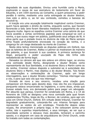 degradado de suas dignidades. Enviou uma humilde carta a Maria,
explicando a causa de sua assinatura do testamento em favor de
Eduardo, e em 1554 escreveu ao Conselho, a quem pressionou a pedir
perdão à rainha, mediante uma carta entregada ao doutor Weston,
mas este a abriu e, ao ler seu conteúdo, cometeu a baixeza de
devolvê-la.
A traição era uma acusação totalmente inaplicável contra Cranmer,
quem havia apoiado o direito da rainha, enquanto outros, que haviam
favorecido a lady Jane foram liberados mediante o pagamento de uma
pequena multa. Agora se espalhou contra Cranmer uma calúnia de que
havia acedido a certas cerimônias papistas para congraçar-se com a
rainha, o que ousou negar em público, justificando seus artigos de fé. A
ativa parte que o prelado tivera no divórcio da mãe de Maria sempre
tinha ficado profundamente encravada no coração da rainha, e a
vingança foi um rasgo destacado na morte de Cranmer.
Nesta obra temos mencionado as disputas públicas em Oxford, nas
que os talentos de Cranmer, Ridley e Latimer se mostraram de maneira
tão patente, e que levaram à sua condena. A primeira sentença foi
ilegal, porquanto o poder usurpado do Papa não tinha sido
restabelecido de forma legal.
Deixados no cárcere até que isto esteve em último lugar, se enviou
uma comissão desde Roma, designando o doutor Brooks como
representante de Sua Santidade, e os doutores Story e Martin como os
da rainha. Cranmer estava disposto a submeter-se à autoridade dos
doutores Story e Martin, mas objetou a do doutor Brooks. Tais foram
as observações e contestações de Cranmer, após um longo
interrogatório, que o doutor Brooks comentou: "Viemos interrogar-vos
a vós, e para que sois vós que nos interroga".
Enviado de novo a seu encerro, recebeu uma citação para
comparecer em Roma após dezoito dias; mas isto lhe era impossível,
porquanto estava encarcerado na Inglaterra, e como disse, ainda que
tivesse estado livre, era demasiado pobre para pagar um advogado.
Por absurdo que pareça, Cranmer foi condenado em Roma, e o 14 de
fevereiro de 1556 se designou uma nova comissão pela qual foram
estabelecidos Thirlby, bispo de Ely, e Bonner, de Londres, para agir em
juízo em Christ Church, Oxford. Em virtude deste tribunal, Cranmer foi
degradado gradualmente, colocando-lhe uns míseros farrapos para
representar as vestes de um arcebispo. Tirando-lhe depois estas
roupas, lhe arrancaram a própria toga, e lhe colocaram acima uma
velha; isto o suportou imperturbável, e seus inimigos, ao ver que a
severidade somente o deixava mais decidido, tentaram o caminho
oposto, e o alojaram em casa do arquidiácono do Christ Church, onde
foi tratado com todas as contemplações.
 
