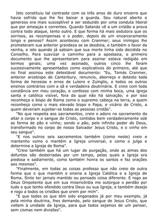 Isto constituiu tal contraste com os três anos de duro encerro que
havia sofrido que lhe fez baixar a guarda. Seu natural aberto e
generoso era mais susceptível a ser seduzido por uma conduta liberal
que por ameaças e correntes. Quando Satanás vê a um cristão a prova
contra todo ataque, tento outro. E que forma há mais sedutora que os
sorrisos, as recompensas e o poder, depois de um encarceramento
longo e penoso? Assim aconteceu com Cranmer; seus inimigos lhe
prometeram sua anterior grandeza se se desdizia, e também o favor da
rainha, e isto quando já sabiam que sua morte tinha sido decidida no
Conselho. Para suavizar o caminho para a apostasia, o primeiro
documento que lhe apresentaram para assinar estava redigido em
termos gerais; uma vez assinado, outros cinco lhe foram
sucessivamente apresentados como explicativos do primeiro, até que
no final assinou este detestável documento: "Eu, Tomás Cranmer,
anterior arcebispo de Canterbury, renuncio, aborreço e detesto toda
forma de heresias e erros de Lutero e Zuínglio, e todos os outros
ensinos contrários com a sã e verdadeira doutrinária. E creio com toda
constância em meu coração, e confesso com minha boca, uma igreja
santa e católica visível, fora da qual não há salvação; e por isso
reconheço o bispo de Roma como o supremo cabeça na terra, a quem
reconheço como o mais elevado bispo e Papa, e vicário de Cristo, a
quem deveriam sujeitar-se todas as pessoas cristãs".
"No que respeita aos sacramentos, creio e adoro no sacramento do
altar o corpo e o sangue de Cristo, contidos bem verdadeiramente sob
as forma de pão e vinho; sendo o pão, pelo infinito poder de Deus,
transformado no corpo de nosso Salvador Jesus Cristo, e o vinho em
seu sangue".
"E nos outros seis sacramentos também (como neste) creio e
mantenho como o mantém a Igreja universal, e como o julga e
determina a Igreja de Roma".
"Creio também que há um lugar de purgação, onde as almas dos
defuntos são desterradas por um tempo, pelas quais a Igreja ora
piedosa e sadiamente, como também honra os santos e faz orações
aos mesmos".
"Finalmente, em todas as coisas professo que não creio de outra
forma que o que mantém e ensina a Igreja Católica e a Igreja de
Roma. Sinto ter jamais mantido ou pensado coisa diferente. E rogo ao
Deus Onipotente que em sua misericórdia me outorgue o perdão por
tudo o que tenho ofendido contra Deus ou sua Igreja, e também desejo
e rogo a todos os cristãos que orem por mim".
"E que todos os que têm sido enganados já por meu exemplo, já
pela minha doutrina, lhes demando, pelo sangue de Jesus Cristo, que
voltem à unidade da Igreja, para que todos sejamos de um pensar,
sem cismas nem divisões".
 