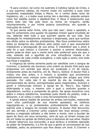 "E para concluir, tal como me submeto à Católica Igreja de Cristo, e
a sua suprema cabeça, do mesmo modo me submeto a suas mais
excelentes majestades Felipe e Maria, rei e rainha deste reino de
Inglaterra, etc., e a todas suas outras leis e decretos, estando sempre
como fiel súbdito presto a obedecê-lhes. E Deus é testemunha que
tenho feito isto não pelo favor ou temor de ninguém, senão
voluntariamente, e por minha própria consciência, em quando a
instruções de outros".
"O que pensa estar firme, olhe que não caia", disse o apóstolo, e
esta foi certamente uma queda! Os papistas tinham agora triunfado de
vez, obtendo dele tudo o que queriam aparte de sua vida. Sua
retratação foi imediatamente impressa e dispersada, para que surtisse
seu efeito sobre os atônitos protestantes. Mas Deus predominou sobre
todos os desígnios dos católicos pela sanha com a que executaram
implacáveis a perseguição de sua presa. É indubitável que o amor à
vida foi o que induziu a Cranmer a assinar a anterior declaração;
porém pode-se dizer que a morte teria sido preferível para ele que a
vida, estando sob o aguilhão de uma consciência violada e do
menosprezo de cada cristão evangélico; e esta ação a sentiu com toda
sua força e angústia.
A vingança da rainha somente podia ser satisfeita com o sangue de
Cranmer, e portanto ela escreveu uma ordem ao doutor Pole para que
preparasse um sermão que devia ser predicado o 21 de março,
diretamente antes do martírio, em St. Mary's, Oxford. O doutor Pole o
visitou uns dias antes, e o induziu a acreditar que proclamaria
publicamente suas crenças como confirmação dos artigos que tinha
assinado. Por volta das 9 da manhã do dia da imolação, os
comissionados da rainha, acompanhados pelos magistrados, levaram o
gentil e infortunado homem à Igreja de St. Mary's. Seu hábito
esfarrapado e sujo, o mesmo com o qual o vestiram quando o
degradaram, excitou a compaixão da gente. Na igreja encontrou uma
pobre e mísera plataforma, levantada justo diante do púlpito, onde o
deixaram, e ali voltou o rosto e orou fervorosamente a Deus.
A igreja estava repleta de pessoas de ambas convicções, esperando
ouvir uma justificação de sua recente apostasia; os católicos
regozijando-se, e os protestantes profundamente feridos em seu
espírito ante o engano do coração humano. O doutor Pole denunciou
em seu sermão a Cranmer como culpável dos mais atrozes crimes;
alentou o enganado sofredor a não temer a morte, nem a duvidar do
apoio de Deus em seus tormentos, nem de que se diriam missas por
ele em todas as igrejas de Oxford para o descanso de sua alma. Depois
o doutor observou sua conversão, a qual atribuiu à evidente operação
do poder do Onipotente, e a fim de que a gente se convencesse de sua
realidade, pediu ao prisioneiro que lhes desse um sinal. E Cranmer o
 