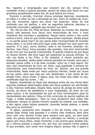 fez, rogando a congregação que orassem por ele, porque tinha
cometido muitos e graves pecados; porém de todos eles havia um que
gravitava pesadamente sobre ele, do qual falaria em breve.
Durante o sermão, Cranmer chorou amargas lágrimas, levantando
as mãos e o olhar ao céu e deixando-as cair, como se indigno de viver;
sua dor encontrou agora seu alívio nas palavras; antes de sua
confissão caiu de joelhos, e com as seguintes palavras desvelou a
profunda convicção e agitação que moviam sua alma.
"Oh, Pai do céu! Oh, Filho de Deus, Redentor do mundo! Oh, Espírito
Santo, três pessoas num Deus! tem misericórdia de mim, o mais
miserável dos covardes e pecadores. Pequei tanto contra o céu como
contra a terra, mais do que minha língua possa expressar. Aonde posso
ir, ou aonde posso fugir? Ao céu posso estar envergonhado de levantar
meus olhos, e na terra não acho lugar onde refugiar-me nem quem me
socorra. A ti, pois, corro, Senhor; ante ti me humilho, dizendo: oh,
Senhor, meu Deus, meus pecados são grandes, mas tem misericórdia
Tu de mim por tua grande misericórdia. O grande mistério de que Deus
se fizesse homem não teve lugar por pequenas ou poucas ofensas. Tu
não nos deste a teu Filho, ó Pai celestial, à morte somente por
pequenos pecados, senão pelos maiores pecados do mundo, para que o
pecador possa voltar a ti de todo coração, como eu o faço agora. Por
isso, tem misericórdia de mim, oh, Deus, cuja qualidade é sempre ter
misericórdia, tem misericórdia de mim, oh, Senhor, por tua grande
misericórdia. Nada anelo por meus próprios méritos, senão por causa
de teu nome, para que seja por isso santificado, e por causa de teu
amado Filho, Jesus Cristo. E agora, pois, Pai nosso que estás no céu,
santificado seja teu nome..." etc.
Depois, levantando-se disse que desejava antes de sua morte fazer
algumas piedosas observações pelas que Deus pudesse ser glorificado,
e eles mesmos edificados. Depois falou acerca do perigo do amor pelo
mundo, do dever da obediência a suas majestades, do amor de uns
pelos outros, e da necessidade de que os ricos ministrassem para as
necessidades dos pobres. Citou os três versículos do quinto capítulo de
Tiago, e então prosseguiu: "Que os ricos ponderem bem estas três
sentenças: porque se jamais tiveram ocasião de mostrar sua caridade,
a têm agora neste tempo presente, havendo tantos pobres, e sendo
tão caros os alimentos".
"E agora, porquanto tem chegado o fim de minha vida, no qual
pende toda minha vida passada e a minha vida vindoura, bem para
viver com meu Senhor Cristo para sempre com gozo, ou bem para
estar em penas sempiternas com os malvados no inferno, e enxergo
agora com meus olhos, neste momento, o céu pronto para receber-me,
ou o inferno prestes a engolir-me; por isso vos exporei minha própria
fé que acredito, sem cores nem engano algum, porque não é agora o
 