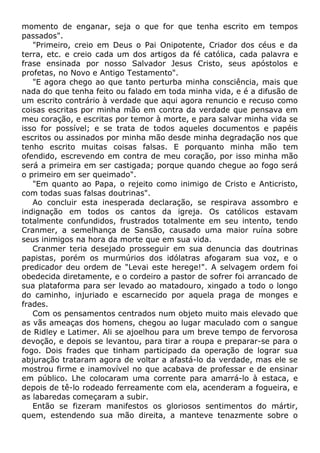 momento de enganar, seja o que for que tenha escrito em tempos
passados".
"Primeiro, creio em Deus o Pai Onipotente, Criador dos céus e da
terra, etc. e creio cada um dos artigos da fé católica, cada palavra e
frase ensinada por nosso Salvador Jesus Cristo, seus apóstolos e
profetas, no Novo e Antigo Testamento".
"E agora chego ao que tanto perturba minha consciência, mais que
nada do que tenha feito ou falado em toda minha vida, e é a difusão de
um escrito contrário à verdade que aqui agora renuncio e recuso como
coisas escritas por minha mão em contra da verdade que pensava em
meu coração, e escritas por temor à morte, e para salvar minha vida se
isso for possível; e se trata de todos aqueles documentos e papéis
escritos ou assinados por minha mão desde minha degradação nos que
tenho escrito muitas coisas falsas. E porquanto minha mão tem
ofendido, escrevendo em contra de meu coração, por isso minha mão
será a primeira em ser castigada; porque quando chegue ao fogo será
o primeiro em ser queimado".
"Em quanto ao Papa, o rejeito como inimigo de Cristo e Anticristo,
com todas suas falsas doutrinas".
Ao concluir esta inesperada declaração, se respirava assombro e
indignação em todos os cantos da igreja. Os católicos estavam
totalmente confundidos, frustrados totalmente em seu intento, tendo
Cranmer, a semelhança de Sansão, causado uma maior ruína sobre
seus inimigos na hora da morte que em sua vida.
Cranmer teria desejado prosseguir em sua denuncia das doutrinas
papistas, porém os murmúrios dos idólatras afogaram sua voz, e o
predicador deu ordem de "Levai este herege!". A selvagem ordem foi
obedecida diretamente, e o cordeiro a pastor de sofrer foi arrancado de
sua plataforma para ser levado ao matadouro, xingado a todo o longo
do caminho, injuriado e escarnecido por aquela praga de monges e
frades.
Com os pensamentos centrados num objeto muito mais elevado que
as vãs ameaças dos homens, chegou ao lugar maculado com o sangue
de Ridley e Latimer. Ali se ajoelhou para um breve tempo de fervorosa
devoção, e depois se levantou, para tirar a roupa e preparar-se para o
fogo. Dois frades que tinham participado da operação de lograr sua
abjuração trataram agora de voltar a afastá-lo da verdade, mas ele se
mostrou firme e inamovível no que acabava de professar e de ensinar
em público. Lhe colocaram uma corrente para amarrá-lo à estaca, e
depois de tê-lo rodeado ferreamente com ela, acenderam a fogueira, e
as labaredas começaram a subir.
Então se fizeram manifestos os gloriosos sentimentos do mártir,
quem, estendendo sua mão direita, a manteve tenazmente sobre o
 