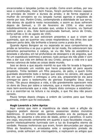 encarceradas e lançadas juntas na prisão. Como eram ambas, por seu
sexo e constituição, mais bem fracas, foram portanto menos capazes
no princípio de resistir a dureza da prisão; e de forma especial a
mulher do cervejeiro se viu lançada numas agonias e angústias de
mente por isso. Porém Cristo, contemplando a debilidade de sua serva,
não deixou de ajudá-la nesta necessidade; e assim as duas sofreram
depois de Samuel, o 19 de fevereiro de 1556. e elas eram
indubitavelmente as duas escadas que, unidas à terceira, viu Samuel
subindo para o céu. Este bem-aventurado Samuel, servo de Cristo,
tinha sofrido o 31 de agosto de 1555.
Conta-se entre os que estiveram presentes e que o viram ser
queimado, que ao queimar seu corpo resplandeceu nos olhos dos que
estavam perto dele, tão brilhante e branco como a prata de lei.
Quando Agnes Bongeor se viu separada se seus companheiros de
prisão se lamentou e se pus a gemer de tal modo, lhe sobrevieram tais
estranhos pensamentos à cabeça, se viu tão falta de assistência e
desolada e afundou em tal profundeza de desespero e de angústia, que
foi um espetáculo lastimoso e penoso; tudo porque ela não pôde ir com
eles a dar sua vida em defesa de seu Cristo; porque a vida era o que
menos valorava de todas as coisas deste mundo.
Isso se devia a que aquela manhã na que não foi levada à fogueira
tinha-se colocado um vestido que havia preparado só para aquele
propósito. Tinha também um filho pequeno, de peito, a quem tinha
guardado docemente todo o tempo que estava no cárcere, até aquele
dia em que também o entregou a uma aia, preparando-se ela para
entregar-se para o testemunho do glorioso Evangelho Deus Jesus
Cristo. Tão pouco desejava a vida, e tão grandemente operavam nela
os dons de Deus por sobre a natureza, que a morte lhe parecia muito
mais bem-aventurada que a vida. Depois disto começou a estabilizar-
se e a exercitar-se na leitura e na oração, o que lhe deu não pouco
consolo.
Pouco tempo depois chegou a ordem de Londres para que fosse
queimada, ordem que foi executada.
Hugh Laverick e John Aprice
Aqui vemos que nem a impotência da idade nem a aflição da
cegueira podiam desviar as garras assassinas destes monstros
babilônicos. O primeiro destes desafortunados era da paróquia de
Barking, de sessenta e oito anos de idade, pintor e paralítico. O outro
era cego, escurecido certamente em quanto a suas faculdades visuais,
porém intelectualmente iluminado com a luz do Evangelho eterno da
verdade. Pessoas inofensivas que eram, foram denunciadas por alguns
filhos do fanatismo, e arrastados ente o sanguinário prelado de
Londres, onde sofreram um interrogatório, e replicaram os artigos que
 