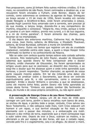 lhes propuseram, como já tinham feito outros mártires cristãos. O 9 de
maio, no consistório de são Paulo, foram cominados a desdizer-se, e ao
recusarem foram enviados a Fulham, onde Bonner, depois de ter
comido, como sobremesa os condenou às agonias do fogo. Entregues
ao braço secular o 15 de maio de 1556, foram levados em carreta
desde Newgate a Stratford-le-Bow, onde foram amarrados à estaca.
Quando Hugh Laverick ficou amarrado com a corrente, sem precisar já
de sua muleta, a lançou longe, dizendo-lhe a seu companheiro de
martírio, enquanto o consolava: "Alegra-te, meu irmão, porque o lorde
de Londres é um bom médico; pronto nos curará, a ti de tua cegueira,
e a mi de minha paralisia". E foram alimento das chamas, para
levantar-se na imortalidade.
O dia depois dos anteriores martírios, Catherine Hut, de Bocking,
uma viúva, Joan Homs, solteira, de Billericay, e Elizabeth Thackwel,
solteira, de Great Burstead, sofreram a morte em Smithfield.
Tomás Dowry. Outra vez temos que registrar um ato de crueldade
implacável, cometido contra este rapaz, a quem o bispo Hooper tinha
confirmado no Senhor e no conhecimento da Palavra.
Não se sabe com certeza quanto tempo esteve este coitado sofrente
no cárcere. Pelo testemunho de John Paylor, atuador de Gloucester,
sabemos que quando Dowry foi feito comparecer ante o doutor
Williams, então chanceler de Gloucester, lhe foram apresentados os
artigos usuais para que os assinasse; ao dissentir dos mesmos, e ao
exigi-lhe o doutor que lhe dissesse quem e onde tinha aprendido suas
heresias, o jovem respondeu: "Senhor chanceler, as aprendi de vossa
parte naquele mesmo púlpito. Em tal dia (citando uma data) vós
dissestes, ao predicar sobre o Sacramento, que devia ser exercido
espiritualmente pela fé, e não carnalmente, como o ensinam os
papistas". Então o doutor Williams o convidou a que se desdissesse,
como ele mesmo tinha feito; porém Dowry não tinha aprendido as
coisas desta forma. "Embora vós podais zombar tão facilmente de
Deus, do mundo e de vossa própria consciência, eu não agirei assim".
A preservação de George Crow e de seu Novo Testamento
Este coitado, de Malden, zarpou um 26 de maio de 1556 para
carregar em Lent terra, porém o barco encalhou num banco de areia,
se encheu de água, e perdeu toda a carga; contudo, Crow salvou seu
Novo Testamento, e não cobiçava nada mais. Com Crow estavam um
homem e um rapaz, e sua terrível situação se fez mais e mais
alarmante com o passar dos minutos, e a embarcação era inútil.
Estavam a dez milhas de terra, esperando que a maré começasse logo
a subir sobre eles. Depois de orar a Deus, subiram ao mastro, e se
aferraram a ele por espaço de dez horas, até que o coitado rapaz,
vencido pelo frio e o esgotamento, caiu e se afogou. Ao descer a maré,
 