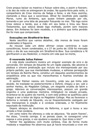 Crow propus baixar os mastros e flutuar sobre eles, e assim o fizeram;
e às dez da noite se entregaram às ondas. Na quarta-feira pela noite, o
companheiro de Crow morreu de fadiga e fome, e ele ficou sozinho,
clamando a Deus que o socorresse. Afinal foi recolhido pelo capitão
Morse, rumo de Amberes, que quase tinham passado por ele,
tomando-o por uma bóia de pescador flutuando no mar. Tão logo como
Crow esteve a bordo, pus a mão em seu bolso e tirou seu Novo
Testamento, que estava desde logo molhado, porém sem maiores
danos. Em Amberes foi bem recebido, e o dinheiro que tinha perdido
lhe foi mais que compensado.
Execuções em Stratford-le-Bow
Neste sacrifício que vamos detalhar, não menos de treze foram
condenados à fogueira.
Ao recusar cada um deles afirmar coisas contrárias a suas
consciências, foram condenados, e o 27 de junho de 1556 foi marcado
como o dia de sua execução em Stratford-le-Bow. Sua constância e fé
glorificaram a seu Redentor, o mesmo em vida que na morte,
O reverendo Julius Palmer
A vida deste cavalheiro mostra um singular exemplo de erro e de
conversão. Em tempos de Eduardo foi um rígido papista, tão adverso à
piedosa e sincera predicação que incluso era menosprezado por seu
próprio partido; que sua mentalidade mudasse, e sofresse perseguição
em tempos da Rainha Maria, constitui um daqueles acontecimentos da
onipotência ante os que nos maravilhamos e ficamos enchidos de
admiração.
O senhor Palmer nasceu em Coventry, onde seu pai tinha sido
alcaide. Ao trasladar-se posteriormente a Oxford, chegou a ser, sob o
senhor Hartey, do Magdalen College, um elegante erudito de latim e
grego. Adorava as conversações interessantes, possuis um grande
engenho e uma poderosa memória. Infatigável no estudo privado,
levantava-se às quatro da manhã, e com esta prática se qualificou para
chegar a ser o leitor de lógica no Magdalen College. Mas ao favorecer a
Reforma o reinado de Eduardo, viu-se freqüentemente castigado por
seu menosprezo à oração e à conduta ordenada, e foi finalmente
expulsado da instituição.
Depois abraçou as doutrinas da Reforma, o qual o levou a seu
arresto e final condena.
Um certo nobre lhe ofereceu a vida se abjurava. "Se assim fizeres",
lhe disse, "viverás comigo. E se pensas casar, te conseguirei uma
esposa e uma granja, e vos ajudarei a equipá-la. Que dizes a isto?"
Palmer lhe agradeceu com muita cortesia, mas de forma muito
modesta e respeitosa lhe observou que já havia renunciado a viver em
 