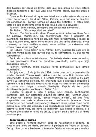 dois lugares por causa de Cristo, pelo que pela graça de Deus estaria
disposto também a dar sua vida pela mesma causa, quando Deus o
dispuser.
Quando Sir Richard viu que seu interlocutor não estava disposto a
ceder em absoluto, lhe disse: "Bem, Palmer, vejo que um de nós dois
vai condenar-se; porque somos de duas fés distintas, e estou bem
certo de que existe uma única fé que leva à vida e à salvação".
Palmer: "Bem, senhor, eu espero que ambos nos salvemos".
Sir Richard: "E como poderá ser isto?"
Palmer: "De forma muito clara. Porque a nosso misericordioso Deus
lhe aprouve chamar-me, em conformidade com a parábola do
Evangelho, na terceira hora do dia, em meu florescimento, à idade de
vinte e quatro anos, assim como espero que vos tenha chamado, e vos
chamará, na hora undécima desta vossa velhice, para dar-vos vida
eterna como vossa porção".
Sir Richard: "Isto dizes? Bem, Palmer, bem, gostaria ter você um só
mês em minha casa; não duvido que eu te converteria, ou que tu me
converterias".
Então disse o Master Winchcomb: "Apieda-te destes anos dourados,
e das prazerosas flores da frondosa juventude, antes que seja
demasiado tarde".
Palmer: "Senhor, anelo aquelas flores primaverais que jamais
murcharão".
Foi julgado o 15 de julho de 1556, junto com um companheiro de
prisão chamado Tomás Askin. Askin e um tal John Guin tinham sido
sentenciados o dia anterior, e o senhor Palmer foi levado o 15 para
ouvir sua sentença definida. Foi ordenado que a execução seguisse à
sentença, e às 5 daquela mesma tarde estes mártires foram amarrados
ao poste num lugar chamado Sand-pits. Depois de ter orado
devotamente juntos, cantaram o Salmo 31.
Quando foi aceso o fogo e pegou seus corpos, continuaram
clamando, sem dar aparência alguma de sofrer dor: "Senhor Jesus,
fortalece-nos! Senhor Jesus, recebe nossas almas!", até que ficou
suspendida sua vida e desapareceu o sofrimento humano. Deve
destacar-se que quando suas cabeças tiveram caído juntas como numa
massa pela força das chamas, e os espectadores achavam que Palmer
estava já sem vida, de novo se mexeram sua língua e lábios, e o
ouviram pronunciar o nome de Jesus, a quem seja a glória e a honra
para sempre.
Joan Waste e outros
Esta pobre e honrada mulher, cega de nascimento e solteira, de
vinte e dois anos de idade, pertencia à paróquia de Todos os Santos,
Derby. Seu pai era barbeiro, e também fabricava cordas para melhor
 