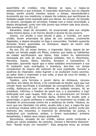 assembléia de cristãos; mas Babylas se opus, e negou-se
absolutamente a que entrasse. O imperador dissimulou sua ira naquele
tempo, porém pronto mandou buscar o biscpo, repreendendo-o
duramente por sua insolência, e depois lhe ordenou que sacrificasse às
deidades pagãs como expiação pela sua ofensa. Ao recusar, foi lançado
no cárcere, carregado de correntes, tratado com a maior severidade, e
depois decapitado, junto com três jovens que tinham sido seus alunos.
Isto aconteceu em 251 d.C.
Alexandre, bispo de Jerusalém, foi encarcerado pela sua religião
nesta mesma época, e ali morreu devido à dureza de seu encerro.
Juliano, um ancião e coxo devido à gota, e Cronião, um outro
cristão, foram amarrados às gibas de uns camelos, cruelmente
flagelados, e depois lançados no fogo e consumidos. Também quarenta
donzelas foram queimadas na Antioquia, depois de terem sido
encarceradas e flageladas.
No ano 251 de nosso Senhor, o imperador Décio, depois de ter
erigido um templo pagão em Éfeso, ordenou que todos os habitantes
da cidade sacrificassem aos ídolos. Esta ordem foi nobremente
rechaçada por sete de seus próprios soldados, isto é, Maximiano,
Marciano, Joanes, Malco, Dionísio, Seraiáon e Constantino. O
imperador, querendo lograr que a estes soldados renunciassem a sua
fé mediante suas exortações e brandura, deu-lhes um tempo
considerável de respiro até voltarem de uma expedição. Durante a
ausência do imperador, estes fugiram e se ocultaram numa caverna;
ao saber disto o imperador a sua volta, a boca da cova foi selada, e
todos morreram de fome.
Teodora, uma formosa e jovem dama de Antioquia, recusou
sacrificar aos ídolos de Roma, e foi condenada ao bordel, para que sua
virtude fosse sacrificada à brutalidade da concupiscência. Dídimo, um
cristão, disfarçou-se com um uniforme de soldado romano, foi ao
prostíbulo, informou a Teodora de quem era, e a aconselhou a fugir
disfarçada com suas roupas. feito isto, e ao encontrarem um homem
no bordel em lugar da formosa dama, Dídimo foi levado ante o
governador, a quem confessou a verdade; ao reconhecer-se cristão, de
imediato foi pronunciada contra ele a sentença de morte. Teodora, ou
ouvir que seu libertador iria sofrer, acudiu ante o juiz, e rogou-lhe que
a sentença recaísse sobre ela como pessoa culpável; porém, surdo aos
clamores dos inocentes, e insensível às demandas da justiça, o
implacável juiz condenou ambos, e foram executados; primeiro
decapitados, e depois seus corpos queimados.
Secundiano, acusado de ser cristão, estava sendo conduzido a
prisão por vários soldados. No caminho, Veriano e Marcelino disseram-
lhes: "Aonde levais um inocente?". Esta pergunta levou ao arresto
 