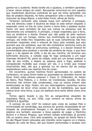 ganhar-se o sustento. Nesta tarefa ela o ajudava, e também aprendeu
a tecer vários artigos de vestir. Recusando comunicar-se com aqueles
que mantinham doutrinas contrárias às que ela tinha aprendido nos
dias do piedoso Eduardo, foi feita comparecer ante o doutor Draicot, o
chanceler do bispo Blaine, e ante Peter Finch, oficial de Derby.
Tentaram confundir esta coitada moça com sofismas e ameaças,
mas ela ofereceu ceder à doutrina do bispo se este estiver disposto a
responder como no Dia do Juízo (como o havia feito o piedoso doutor
Taylor em seus sermões) de que sua crença na presença real do
Sacramento era verdadeira. A princípio, o bispo respondeu que o faria,
mas ao lembrá-lo o doutor Draicot que não podia de jeito nenhum
responder por um herege, retirou sua confirmação de suas próprias
crenças; ela então lhes respondeu que se suas consciências não lhes
permitiam responder ante o tribunal de Deus pela verdade que eles
queriam que ela aceitasse, que ela não contestaria nenhuma outra de
suas perguntas. Então se pronunciou sentença, e o doutor Draicot foi
encomendado para predicar o sermão da condena da moça, o que teve
lugar o 1 de agosto de 1556, o dia de seu martírio. Ao terminar seu
fulminante discurso, a coitada cega foi logo conduzida a um lugar
chamado Windmill Pit, perto da cidade, onde por um tempo susteve a
mão de seu irmão, e depois se separou para o fogo, pedindo à
compadecida multidão que orasse por ela, e a Cristo que tivesse
misericórdia dela, até que a gloriosa luz do eterno Sol de justiça
resplandeceu sobre seu espírito fora do corpo.
Em novembro, quinze mártires foram aprisionados no castelo de
Canterbury, os quais foram todos ou queimados ou deixados morrer de
fome. Entre estes últimos estavam J. Clark, D. Chittenden, W. Foster
de Stonc, Mice Potkins, y J. Archer, de Cranbrooke, tecelão. Os dois
primeiros não tinham sido condenados, mas os outros tinham sido
sentenciados ao fogo. Foster, em seu interrogatório, comentou acerca
da utilidade de levar círios acesos no dia da Candelária, que igual
valeria levar uma forca, e que um patíbulo teria tanto efeito como uma
cruz.
Temos agora levado a seu fim as sanguinárias atuações da
impiedosa Maria, no ano 1556, cujo número se elevou acima de
OITENTA E QUATRO.
O começo do ano 1557 foi notável pela visita do cardeal Pole à
Universidade de Cambridge, que parecia ter grande necessidade de ser
limpada de predicadores hereges e de doutrinas reformadas. Um
objetivo era também executar a farsa papista de julgar a Martinho
Bucero e a Paulus Phagius, que tinham estado enterrados já durante
três ou quatro anos. Com este propósito, as igrejas de Santa Maria e
de são Miguel foram colocadas sob interdito como lugares vis e ímpios,
indignos do culto de Deus, até que fossem perfumadas e lavadas com
 