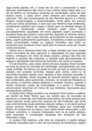 água benta papista, etc. o torpe ato de citar a comparecer a estes
defuntos reformadores não teve o mais mínimo efeito sobre eles, e o
26 de janeiro se pronunciou sentença de condenação, parte da qual
rezava assim, e pode servir como amostra dos processos desta
natureza: "Por isso pronunciamos ao dito Martinho Bucero e a Paulus
Phagius excomungados e anatematizados, tanto pelas leis comuns
como por cartas processais; e para que sua memória seja condenada,
condenamos também seus corpos e ossos (que no malvado tempo do
cisma, e florescendo outras heresias neste reino, foram
precipitadamente sepultados em terra sagrada) sejam exumados e
lançados longe dos corpos e ossos dos fiei, segundo os cânones santos,
e mandamos que eles e seus escritos, se encontram-se aqui quaisquer
deles, sejam publicamente queimados; e proibimos a todas as pessoas
desta universidade, cidade ou lugares limítrofes, que leiam ou
escondam seus heréticos livros, tanto pela lei comum como por nossas
cartas processais".
Depois que a sentença fosse lida, o bispo mandou que seus corpos
foram exumados de seus sepulcros e, degradados de seus sagradas
ordens, entregues em mãos do braço secular; porque não lhes era
legítimo a pessoas tão inocentes, e odiando todo derramamento de
sangue e detestando todo ânimo de homicídio, dar morte a ninguém.
O 6 de fevereiro, seus corpo, dentro de seus ataúdes, foram levados
ao meio da praça do mercado em Cambridge, acompanhados por uma
vasta multidão. Se afincou um posto no chão, ao qual se amarraram os
ataúdes com grandes correntes, fixadas pelo centro, como se os
conversão tivessem estado vivos. Quando o fogo começou ascender e
pegou nos ataúdes, foram lançados às chamas também alguns livros
dos condenados, para queimá-los. Contudo, no reinado de Elizabete se
fez justiça à memória destes piedosos e eruditos homens, quando o
senhor Ackworth, orador da universidade, e o senhor J. Pilkington
pronunciaram discursos em honra de sua memória, reprovando seus
perseguidores católicos.
O cardeal Pole infligiu também sua impotente fúria contra o cadáver
da mulher de Peter Martyr que, por ordem sua, foi exumado da
sepultura, e enterrado num distante estercoleiro, em parte porque seus
ossos estavam muito perto das relíquias de são Fridewide, que tinha
sido anteriormente muito estimado naquele colégio, e em parte porque
queria purificar Oxford de restos heréticos, igual que Cambridge.
Porém no reinado que se seguiu, seus restos foram restaurados a seu
anterior cemitério, e inclusive misturados com os do santo católico,
para assombro e mortificação absolutos dos discípulos de Sua
Santidade o Papa.
O cardeal Pole publicou uma lista de cinqüenta e quatro artigos
contendo instruções para o clero de sua diocese de Canterbury, alguns
 