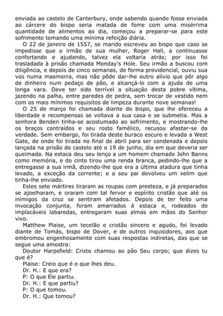 enviada ao castelo de Canterbury, onde sabendo quando fosse enviada
ao cárcere do bispo seria matada de fome com uma misérrima
quantidade de alimentos ao dia, começou a preparar-se para este
sofrimento tomando uma mínima refeição diária.
O 22 de janeiro de 1557, se marido escreveu ao bispo que caso se
impedisse que o irmão de sua mulher, Roger Hall, a continuasse
confortando e ajudando, talvez ela voltaria atrás; por isso foi
trasladada à prisão chamada Monday's Hole. Seu irmão a buscou com
diligência, e depois de cinco semanas, de forma providencial, ouviu sua
vos numa masmorra, mas não pôde dar-lhe outro alívio que pôr algo
de dinheiro num pedaço de pão, e alcançá-lo com a ajuda de uma
longa vara. Deve ter sido terrível a situação desta pobre vítima,
jazendo na palha, entre paredes de pedra, sem trocar de vestido nem
com os mais mínimos requisitos de limpeza durante nove semanas!
O 25 de março foi chamada diante do bispo, que lhe ofereceu a
liberdade e recompensas se voltava a sua casa e se submetia. Mas a
senhora Benden tinha-se acostumado ao sofrimento, e mostrando-lhe
os braços contraídos e seu rosto famélico, recusou afastar-se da
verdade. Sem embargo, foi tirada deste buraco escuro e levada a West
Gate, de onde foi tirada no final de abril para ser condenada e depois
lançada na prisão do castelo até o 19 de junho, dia em que deveria ser
queimada. Na estaca deu seu lenço a um homem chamado John Banns
como memória, e do cinto tirou uma renda branca, pedindo-lhe que a
entregasse a sua irmã, dizendo-lhe que era a última atadura que tinha
levado, a exceção da corrente; e a seu pai devolveu um xelim que
tinha-lhe enviado.
Estes sete mártires tiraram as roupas com presteza, e já preparados
se ajoelharam, e oraram com tal fervor e espírito cristão que até os
inimigos da cruz se sentiram afetados. Depois de ter feito uma
invocação conjunta, foram amarrados à estaca e, rodeados de
implacáveis labaredas, entregaram suas almas em mãos do Senhor
vivo.
Matthew Plaise, um tecelão e cristão sincero e agudo, foi levado
diante de Tomás, bispo de Dover, e de outros inquisidores, aos que
embromou engenhosamente com suas respostas indiretas, das que se
segue uma amostra:
Doutor Harpsfield: Cristo chamou ao pão Seu corpo; que dizes tu
que é?
Plaise: Creio que é o que lhes deu.
Dr. H.: E que era?
P: O que Ele partiu.
Dr. H.: E que partiu?
P: O que tomou.
Dr. H.: Que tomou?
 