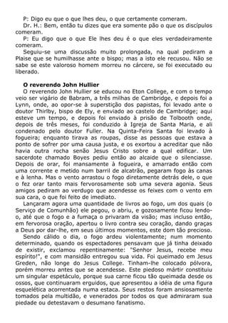 P: Digo eu que o que lhes deu, o que certamente comeram.
Dr. H.: Bem, então tu dizes que era somente pão o que os discípulos
comeram.
P: Eu digo que o que Ele lhes deu é o que eles verdadeiramente
comeram.
Seguiu-se uma discussão muito prolongada, na qual pediram a
Plaise que se humilhasse ante o bispo; mas a isto ele recusou. Não se
sabe se este valoroso homem morreu no cárcere, se foi executado ou
liberado.
O reverendo John Hullier
O reverendo John Hullier se educou no Eton College, e com o tempo
veio ser vigário de Babram, a três milhas de Cambridge, e depois foi a
Lynn, onde, ao opor-se à superstição dos papistas, foi levado ante o
doutor Thirlby, bispo de Ely, e enviado ao castelo de Cambridge; aqui
esteve um tempo, e depois foi enviado à prisão de Tolbooth onde,
depois de três meses, foi conduzido à Igreja de Santa Maria, e ali
condenado pelo doutor Fuller. Na Quinta-Feira Santa foi levado à
fogueira; enquanto tirava as roupas, disse as pessoas que estava a
ponto de sofrer por uma causa justa, e os exortou a acreditar que não
havia outra rocha senão Jesus Cristo sobre a qual edificar. Um
sacerdote chamado Boyes pediu então ao alcaide que o silenciasse.
Depois de orar, foi mansamente à fogueira, e amarrado então com
uma corrente e metido num barril de alcatrão, pegaram fogo às canas
e à lenha. Mas o vento arrastou o fogo diretamente detrás dele, o que
o fez orar tanto mais fervorosamente sob uma severa agonia. Seus
amigos pediram ao verdugo que acendesse os feixes com o vento em
sua cara, o que foi feito de imediato.
Lançaram agora uma quantidade de livros ao fogo, um dos quais (o
Serviço de Comunhão) ele pegou, o abriu, e gozosamente ficou lendo-
o, até que o fogo e a fumaça o privaram da visão; mas incluso então,
em fervorosa oração, apertou o livro contra seu coração, dando graças
a Deus por dar-lhe, em seus últimos momentos, este dom tão precioso.
Sendo cálido o dia, o fogo ardeu violentamente; num momento
determinado, quando os espectadores pensavam que já tinha deixado
de existir, exclamou repentinamente: "Senhor Jesus, recebe meu
espírito!", e com mansidão entregou sua vida. Foi queimado em Jesus
Greden, não longe do Jesus College. Tinham-lhe colocado pólvora,
porém morreu antes que se acendesse. Este piedoso mártir constituiu
um singular espetáculo, porque sua carne ficou tão queimada desde os
ossos, que continuaram erguidos, que apresentou a idéia de uma figura
esquelética acorrentada numa estaca. Seus restos foram ansiosamente
tomados pela multidão, e venerados por todos os que admiraram sua
piedade ou detestavam o desumano fanatismo.
 