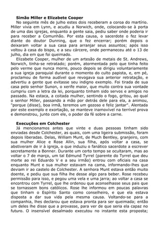 Simão Miller e Elizabete Cooper
No seguinte mês de julho estes dois receberam a coroa do martírio.
Miller vivia em Lynn, e acudiu a Norwich, onde, colocando-se à porta
de uma das igrejas, enquanto a gente saia, pediu saber onde poderia ir
para receber a Comunhão. Por esta causa, o sacerdote o fez levar
diante do doutor Dunning, que o fez encerrar; porém depois o
deixaram voltar a sua casa para arranjar seus assuntos; após isso
voltou à casa do bispo, e a seu cárcere, onde permaneceu até o 13 de
julho, dia em que foi queimado.
Elizabete Cooper, mulher de um artesão de metais de St. Andrews,
Norwich, tinha-se retratado; porém, atormentada pelo que tinha feito
pelo verme que nunca morre, pouco depois se dirigiu voluntariamente
a sua igreja paroquial durante o momento do culto papista, e, em pé,
proclamou de forma audível que revogava sua anterior retratação, e
advertiu a gente que evitasse seu indigno exemplo. Foi tirada de sua
casa pelo senhor Sunon, o xerife maior, que muito contra sua vontade
cumpriu com a letra da lei, porquanto tinham sido servos e amigos no
passado. Na estaca, a coitada mulher, sentindo o fogo, gritou, ao qual
o senhor Miller, passando a mão por detrás dele para ela, a animou,
"porque (disse), boa irmã, teremos um gozoso e feliz jantar". Alentada
por este exemplo e exortação, se manteve inamovível na terrível prova
e demonstrou, junto com ele, o poder da fé sobre a carne.
Execuções em Colchester
Já mencionamos antes que vinte e duas pessoas tinham sido
enviadas desde Colchester, as quais, com uma ligeira submissão, foram
depois liberadas. Delas, William Munt, de Much Bentley, granjeiro, com
sua mulher Alice e Rose Allin, sua filha, após voltar a casa, se
abstiveram de ir à igreja, o que induziu o fanático sacerdote a escrever
secretamente a Bonner. Durante um certo tempo se ocultaram, mas ao
voltar o 7 de março, um tal Edmund Tyrrel (parente do Tyrrel que deu
morte ao rei Eduardo V e a seu irmão) entrou com oficiais na casa
enquanto Munt e sua mulher estavam na cama, informando-lhes que
deviam ir ao castelo de Colchester. A senhora Munt estava então muito
doente, e pediu que sua filha lhe desse algo para beber. Rose recebeu
permissão para isso, e pegou uma vela e uma jarra; ao voltar a casa se
encontrou com Tyrrel, que lhe ordenou que aconselhasse seus pais que
se tornassem bons católicos. Rose lhe informou em poucas palavras
que tinham o Espírito Santo como conselheiro, e que ela estava
disposta a dar sua vida pela mesma causa. Voltando-se para a
companhia, lhes declarou que estava pronta para ser queimada; então
um deles lhe disse que a provasse, para ver de que seria ela capaz no
futuro. O insensível desalmado executou no instante esta proposta;
 