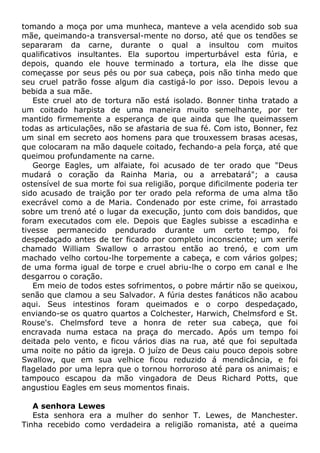 tomando a moça por uma munheca, manteve a vela acendido sob sua
mãe, queimando-a transversal-mente no dorso, até que os tendões se
separaram da carne, durante o qual a insultou com muitos
qualificativos insultantes. Ela suportou imperturbável esta fúria, e
depois, quando ele houve terminado a tortura, ela lhe disse que
começasse por seus pés ou por sua cabeça, pois não tinha medo que
seu cruel patrão fosse algum dia castigá-lo por isso. Depois levou a
bebida a sua mãe.
Este cruel ato de tortura não está isolado. Bonner tinha tratado a
um coitado harpista de uma maneira muito semelhante, por ter
mantido firmemente a esperança de que ainda que lhe queimassem
todas as articulações, não se afastaria de sua fé. Com isto, Bonner, fez
um sinal em secreto aos homens para que trouxessem brasas acesas,
que colocaram na mão daquele coitado, fechando-a pela força, até que
queimou profundamente na carne.
George Eagles, um alfaiate, foi acusado de ter orado que "Deus
mudará o coração da Rainha Maria, ou a arrebatará"; a causa
ostensível de sua morte foi sua religião, porque dificilmente poderia ter
sido acusado de traição por ter orado pela reforma de uma alma tão
execrável como a de Maria. Condenado por este crime, foi arrastado
sobre um trenó até o lugar da execução, junto com dois bandidos, que
foram executados com ele. Depois que Eagles subisse a escadinha e
tivesse permanecido pendurado durante um certo tempo, foi
despedaçado antes de ter ficado por completo inconsciente; um xerife
chamado William Swallow o arrastou então ao trenó, e com um
machado velho cortou-lhe torpemente a cabeça, e com vários golpes;
de uma forma igual de torpe e cruel abriu-lhe o corpo em canal e lhe
desgarrou o coração.
Em meio de todos estes sofrimentos, o pobre mártir não se queixou,
senão que clamou a seu Salvador. A fúria destes fanáticos não acabou
aqui. Seus intestinos foram queimados e o corpo despedaçado,
enviando-se os quatro quartos a Colchester, Harwich, Chelmsford e St.
Rouse's. Chelmsford teve a honra de reter sua cabeça, que foi
encravada numa estaca na praça do mercado. Após um tempo foi
deitada pelo vento, e ficou vários dias na rua, até que foi sepultada
uma noite no pátio da igreja. O juízo de Deus caiu pouco depois sobre
Swallow, que em sua velhice ficou reduzido á mendicância, e foi
flagelado por uma lepra que o tornou horroroso até para os animais; e
tampouco escapou da mão vingadora de Deus Richard Potts, que
angustiou Eagles em seus momentos finais.
A senhora Lewes
Esta senhora era a mulher do senhor T. Lewes, de Manchester.
Tinha recebido como verdadeira a religião romanista, até a queima
 