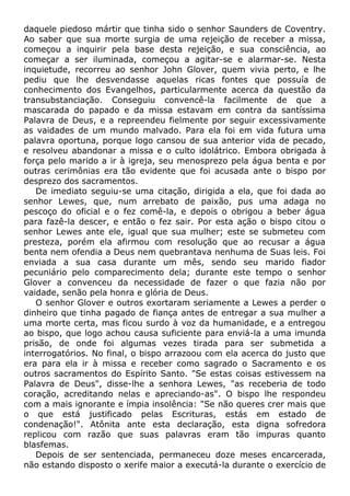 daquele piedoso mártir que tinha sido o senhor Saunders de Coventry.
Ao saber que sua morte surgia de uma rejeição de receber a missa,
começou a inquirir pela base desta rejeição, e sua consciência, ao
começar a ser iluminada, começou a agitar-se e alarmar-se. Nesta
inquietude, recorreu ao senhor John Glover, quem vivia perto, e lhe
pediu que lhe desvendasse aquelas ricas fontes que possuía de
conhecimento dos Evangelhos, particularmente acerca da questão da
transubstanciação. Conseguiu convencê-la facilmente de que a
mascarada do papado e da missa estavam em contra da santíssima
Palavra de Deus, e a repreendeu fielmente por seguir excessivamente
as vaidades de um mundo malvado. Para ela foi em vida futura uma
palavra oportuna, porque logo cansou de sua anterior vida de pecado,
e resolveu abandonar a missa e o culto idolátrico. Embora obrigada à
força pelo marido a ir à igreja, seu menosprezo pela água benta e por
outras cerimônias era tão evidente que foi acusada ante o bispo por
desprezo dos sacramentos.
De imediato seguiu-se uma citação, dirigida a ela, que foi dada ao
senhor Lewes, que, num arrebato de paixão, pus uma adaga no
pescoço do oficial e o fez comê-la, e depois o obrigou a beber água
para fazê-la descer, e então o fez sair. Por esta ação o bispo citou o
senhor Lewes ante ele, igual que sua mulher; este se submeteu com
presteza, porém ela afirmou com resolução que ao recusar a água
benta nem ofendia a Deus nem quebrantava nenhuma de Suas leis. Foi
enviada a sua casa durante um mês, sendo seu marido fiador
pecuniário pelo comparecimento dela; durante este tempo o senhor
Glover a convenceu da necessidade de fazer o que fazia não por
vaidade, senão pela honra e glória de Deus.
O senhor Glover e outros exortaram seriamente a Lewes a perder o
dinheiro que tinha pagado de fiança antes de entregar a sua mulher a
uma morte certa, mas ficou surdo à voz da humanidade, e a entregou
ao bispo, que logo achou causa suficiente para enviá-la a uma imunda
prisão, de onde foi algumas vezes tirada para ser submetida a
interrogatórios. No final, o bispo arrazoou com ela acerca do justo que
era para ela ir à missa e receber como sagrado o Sacramento e os
outros sacramentos do Espírito Santo. "Se estas coisas estivessem na
Palavra de Deus", disse-lhe a senhora Lewes, "as receberia de todo
coração, acreditando nelas e apreciando-as". O bispo lhe respondeu
com a mais ignorante e ímpia insolência: "Se não queres crer mais que
o que está justificado pelas Escrituras, estás em estado de
condenação!". Atônita ante esta declaração, esta digna sofredora
replicou com razão que suas palavras eram tão impuras quanto
blasfemas.
Depois de ser sentenciada, permaneceu doze meses encarcerada,
não estando disposto o xerife maior a executá-la durante o exercício de
 