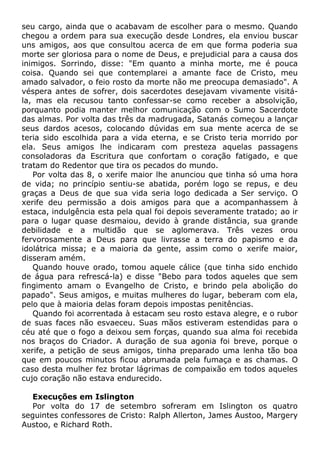 seu cargo, ainda que o acabavam de escolher para o mesmo. Quando
chegou a ordem para sua execução desde Londres, ela enviou buscar
uns amigos, aos que consultou acerca de em que forma poderia sua
morte ser gloriosa para o nome de Deus, e prejudicial para a causa dos
inimigos. Sorrindo, disse: "Em quanto a minha morte, me é pouca
coisa. Quando sei que contemplarei a amante face de Cristo, meu
amado salvador, o feio rosto da morte não me preocupa demasiado". A
véspera antes de sofrer, dois sacerdotes desejavam vivamente visitá-
la, mas ela recusou tanto confessar-se como receber a absolvição,
porquanto podia manter melhor comunicação com o Sumo Sacerdote
das almas. Por volta das três da madrugada, Satanás começou a lançar
seus dardos acesos, colocando dúvidas em sua mente acerca de se
teria sido escolhida para a vida eterna, e se Cristo teria morrido por
ela. Seus amigos lhe indicaram com presteza aquelas passagens
consoladoras da Escritura que confortam o coração fatigado, e que
tratam do Redentor que tira os pecados do mundo.
Por volta das 8, o xerife maior lhe anunciou que tinha só uma hora
de vida; no princípio sentiu-se abatida, porém logo se repus, e deu
graças a Deus de que sua vida seria logo dedicada a Ser serviço. O
xerife deu permissão a dois amigos para que a acompanhassem à
estaca, indulgência esta pela qual foi depois severamente tratado; ao ir
para o lugar quase desmaiou, devido à grande distância, sua grande
debilidade e a multidão que se aglomerava. Três vezes orou
fervorosamente a Deus para que livrasse a terra do papismo e da
idolátrica missa; e a maioria da gente, assim como o xerife maior,
disseram amém.
Quando houve orado, tomou aquele cálice (que tinha sido enchido
de água para refrescá-la) e disse "Bebo para todos aqueles que sem
fingimento amam o Evangelho de Cristo, e brindo pela abolição do
papado". Seus amigos, e muitas mulheres do lugar, beberam com ela,
pelo que à maioria delas foram depois impostas penitências.
Quando foi acorrentada à estacam seu rosto estava alegre, e o rubor
de suas faces não esvaeceu. Suas mãos estiveram estendidas para o
céu até que o fogo a deixou sem forças, quando sua alma foi recebida
nos braços do Criador. A duração de sua agonia foi breve, porque o
xerife, a petição de seus amigos, tinha preparado uma lenha tão boa
que em poucos minutos ficou abrumada pela fumaça e as chamas. O
caso desta mulher fez brotar lágrimas de compaixão em todos aqueles
cujo coração não estava endurecido.
Execuções em Islington
Por volta do 17 de setembro sofreram em Islington os quatro
seguintes confessores de Cristo: Ralph Allerton, James Austoo, Margery
Austoo, e Richard Roth.
 