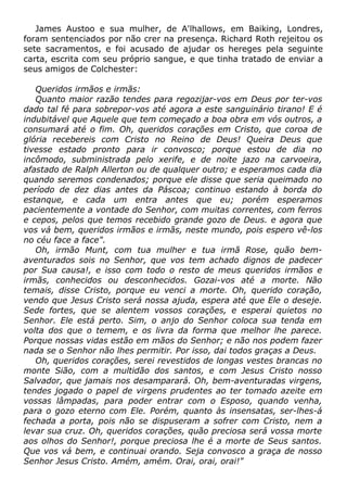 James Austoo e sua mulher, de A'lhallows, em Baiking, Londres,
foram sentenciados por não crer na presença. Richard Roth rejeitou os
sete sacramentos, e foi acusado de ajudar os hereges pela seguinte
carta, escrita com seu próprio sangue, e que tinha tratado de enviar a
seus amigos de Colchester:
Queridos irmãos e irmãs:
Quanto maior razão tendes para regozijar-vos em Deus por ter-vos
dado tal fé para sobrepor-vos até agora a este sanguinário tirano! E é
indubitável que Aquele que tem começado a boa obra em vós outros, a
consumará até o fim. Oh, queridos corações em Cristo, que coroa de
glória recebereis com Cristo no Reino de Deus! Queira Deus que
tivesse estado pronto para ir convosco; porque estou de dia no
incômodo, subministrada pelo xerife, e de noite jazo na carvoeira,
afastado de Ralph Allerton ou de qualquer outro; e esperamos cada dia
quando seremos condenados; porque ele disse que seria queimado no
período de dez dias antes da Páscoa; continuo estando à borda do
estanque, e cada um entra antes que eu; porém esperamos
pacientemente a vontade do Senhor, com muitas correntes, com ferros
e cepos, pelos que temos recebido grande gozo de Deus. e agora que
vos vá bem, queridos irmãos e irmãs, neste mundo, pois espero vê-los
no céu face a face".
Oh, irmão Munt, com tua mulher e tua irmã Rose, quão bem-
aventurados sois no Senhor, que vos tem achado dignos de padecer
por Sua causa!, e isso com todo o resto de meus queridos irmãos e
irmãs, conhecidos ou desconhecidos. Gozai-vos até a morte. Não
temais, disse Cristo, porque eu venci a morte. Oh, querido coração,
vendo que Jesus Cristo será nossa ajuda, espera até que Ele o deseje.
Sede fortes, que se alentem vossos corações, e esperai quietos no
Senhor. Ele está perto. Sim, o anjo do Senhor coloca sua tenda em
volta dos que o temem, e os livra da forma que melhor lhe parece.
Porque nossas vidas estão em mãos do Senhor; e não nos podem fazer
nada se o Senhor não lhes permitir. Por isso, dai todos graças a Deus.
Oh, queridos corações, serei revestidos de longas vestes brancas no
monte Sião, com a multidão dos santos, e com Jesus Cristo nosso
Salvador, que jamais nos desamparará. Oh, bem-aventuradas virgens,
tendes jogado o papel de virgens prudentes ao ter tomado azeite em
vossas lâmpadas, para poder entrar com o Esposo, quando venha,
para o gozo eterno com Ele. Porém, quanto às insensatas, ser-lhes-á
fechada a porta, pois não se dispuseram a sofrer com Cristo, nem a
levar sua cruz. Oh, queridos corações, quão preciosa será vossa morte
aos olhos do Senhor!, porque preciosa lhe é a morte de Seus santos.
Que vos vá bem, e continuai orando. Seja convosco a graça de nosso
Senhor Jesus Cristo. Amém, amém. Orai, orai, orai!"
 