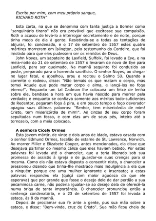 Escrito por mim, com meu próprio sangue,
RICHARD ROTH"
Esta carta, na que se denomina com tanta justiça a Bonner como
"sanguinário tirano" não era provável que excitasse sua compaixão.
Roth o acusou de levá-lo a interrogar secretamente e de noite, porque
tinha medo de dia à gente. Resistindo-se a todas as tentações de
abjurar, foi condenado, e o 17 de setembro de 1557 estes quatro
mártires morreram em Islington, pelo testemunho do Cordeiro, que foi
imolado para que eles pudessem ser os remidos de Deus.
John Noyes, um sapateiro de Laxfield, Suffolk, foi levado a Eye, e na
meia-noite do 21 de setembro de 1557 o levaram de novo de Eye para
Laxfield, para ser queimado. Na manhã seguinte foi conduzido ao
poste, preparado para o horrendo sacrifício. O senhor Noyes, ao chegar
no lugar fatal, e ajoelhou, orou e recitou o Salmo 50. Quando a
corrente o rodeou, disse: "Não temais os que matam o corpo, mas
temei Àquele que pode matar corpo e alma, e lançá-los no fogo
eterno!". Enquanto um tal Cadman lhe colocava um feixe de lenha
sobre ele, bendisse a hora em que havia nascido para morrer pela
verdade; e enquanto se confiava somente aos méritos todo-suficientes
do Redentor, pegaram fogo à pira, e em pouco tempo o fogo devorador
apagou suas últimas palavras: "Senhor, tem misericórdia de mim!
Cristo, tem misericórdia de mim!". As cinzas de seu corpo foram
sepultadas num fosso, e com elas um de seus pés, inteiro até o
tornozelo, com a meia colocada.
A senhora Cicely Ormes
Esta jovem mártir, de vinte e dois anos de idade, estava casada com
o senhor Edmund Ormes, tecelão de estame de St. Lawrence, Norwich.
Ao morrer Miller e Elizabete Cooper, antes mencionados, ela disse que
desejava partilhar do mesmo cálice que eles haviam bebido. Por estas
palavras foi levada até o chanceler, que a teria liberado sob sua
promessa de assistis à igreja e de guardar-se suas crenças para si
mesma. Como ela não estava disposta a consentir nisto, o chanceler a
pressionou dizendo que tinha-lhe mostrado mais indulgência a ela que
a ninguém porque era uma mulher ignorante e insensata; a estas
palavras respondeu ela (quiçá com maior agudeza da que ele
esperava) que por grande que fosse o desejo dele de dar perdão a sua
pecaminosa carne, não poderia igualar-se ao desejo dela de oferecê-la
numa briga de tanta importância. O chanceler pronunciou então a
sentença condenatória, e o 23 de setembro de 1557 foi levada à
estaca, às 8 da manhã.
Depois de proclamar sua fé ante a gente, pus sua mão sobre a
estaca, e disse: "Bem-vinda, cruz de Cristo". Sua mão ficou cheia de
 