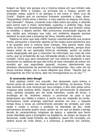 fuligem ao fazer isto porque era a mesma estaca em que tinham sido
queimados Miller e Cooper; no princípio ela a limpou, porém de
imediato voltou sujá-la e se abraçou a ela como à "doce cruz de
Cristo". Depois que os carrascos tivessem acendido o fogo, disse:
"Engrandece minha alma o Senhor, e meu espírito se alegrou em Deus,
meu Salvador". Depois, cruzando suas mãos sobre seu peito, e olhando
para acima com a maior serenidade, suportou o ardente fogo. Suas
mãos continuaram levantando-se gradualmente até que ficaram secos
os tendões, e depois caíram. Não pronunciou exclamação alguma de
dor, senão que entregou sua vida, um emblema daquele paraíso
celestial no qual está a presença de Deus, bendito pelos séculos.
Poderia-se dizer que esta mártir buscou voluntariamente sua própria
morte, porquanto o chanceler apenas se lhe exigiu outra penitencia que
a de guardar para si mesma duas crenças; mas parece neste caso
como se Deus a tiver escolhido como luz resplandecente, porque doze
meses antes de ser apresada tinha-se retratado; porém se sentiu
muito desgraçada até que o chanceler foi informado, por meio de uma
carta, que se arrependia de sua retratação desde o mais fundo de seu
coração. Como que para compensar por sua anterior apostasia e para
convencer os católicos de que não tinha já mais intenções de entrar em
acordos por sua seguridade pessoal, recusou abertamente seu
amistoso oferecimento de permiti-lhe contemporizar. Seu valor em tal
causa merece elogio; era a causa dAquele que disse: "Aquele que se
envergonhar de mim na terra, dele me envergonharei eu no céu" 13
.
O reverendo John Rough
Este piedoso mártir era escocês. Aos dezessete anos entrou a
formar parte da ordem dos frade pretos em Stirling, na Escócia. Tinha
sido excluído de uma herança por seus amigos, e deu este passo como
vingança pela conduta deles. Depois de ter permanecido lá dezesseis
anos, sentido simpatia por ele lorde Hamilton, conde de Arran, o
arcebispo de St. Andrews induziu o provincial da casa a que
dispensasse seu hábito e ordem; e assim veio ser chapelão do conde.
Permaneceu neste emprego espiritual durante um ano, e naquele
tempo Deus o levou ao conhecimento salvador da verdade; por esta
razão o conde o enviou a predicar na liberdade de Ayr, onde
permaneceu durante quatro anos; porém ao ver que se abatia o perigo
devido às características religiosas da época, e sabendo que havia
muita liberdade para o Evangelho na Inglaterra, se dirigiu ao duque de
Somerset, então lorde Protetor da Inglaterra, quem lhe concedeu um
salário anual de vinte libras, e o autorizou a predicar em Carlisle,
13
Ver Lucas 9:26.
 