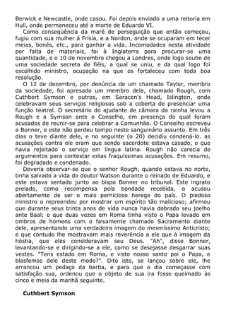Berwick e Newcastle, onde casou. Foi depois enviado a uma reitoria em
Hull, onde permaneceu até a morte de Eduardo VI.
Como conseqüência da maré de perseguição que então começou,
fugiu com sua mulher à Frísia, e a Nordon, onde se ocuparam em tecer
meias, bonés, etc., para ganhar a vida. Incomodados nesta atividade
por falta de materiais, foi à Inglaterra para procurar-se uma
quantidade, e o 10 de novembro chegou a Londres, onde logo soube de
uma sociedade secreta de fiéis, a qual se uniu, e da qual logo foi
escolhido ministro, ocupação na que os fortaleceu com toda boa
resolução.
O 12 de dezembro, por denúncia de um chamado Taylor, membro
da sociedade, foi apresado um membro dela, chamado Rough, com
Cuthbert Symson e outros, em Saracen's Head, Islington, onde
celebravam seus serviços religiosos sob a coberta de presenciar uma
função teatral. O secretário do ajudante de câmara da rainha levou a
Rough e a Symson ante o Conselho, em presença do qual foram
acusados de reunir-se para celebrar a Comunhão. O Conselho escreveu
a Bonner, e este não perdeu tempo neste sanguinário assunto. Em três
dias o teve diante dele, e no seguinte (o 20) decidiu condená-lo. as
acusações contra ele eram que sendo sacerdote estava casado, e que
havia rejeitado o serviço em língua latina. Rough não carecia de
argumentos para contestar estas fraquíssimas acusações. Em resumo,
foi degradado e condenado.
Deveria observar-se que o senhor Rough, quando estava no norte,
tinha salvado a vida do doutor Watson durante o reinado de Eduardo, e
este estava sentado junto ao bispo Bonner no tribunal. Este ingrato
prelado, como recompensa pela bondade recebida, o acusou
abertamente de ser o mais pernicioso herege do país. O piedoso
ministro o repreendeu por mostrar um espírito tão malicioso; afirmou
que durante seus trinta anos de vida nunca havia dobrado seu joelho
ante Baal; e que duas vezes em Roma tinha visto o Papa levado em
ombros de homens com o falsamente chamado Sacramento diante
dele, apresentando uma verdadeira imagem do mesmíssimo Anticristo;
e que contudo lhe mostravam mais reverência a ele que à imagem da
hóstia, que eles consideravam seu Deus. "Ah", disse Bonner,
levantando-se e dirigindo-se a ele, como se desejasse desgarrar suas
vestes. "Tens estado em Roma, e visto nosso santo pai o Papa, e
blasfemas dele deste modo?". Dito isto, se lançou sobre ele, lhe
arrancou um pedaço da barba, e para que o dia começasse com
satisfação sua, ordenou que o objeto de sua ira fosse queimado às
cinco e meia da manhã seguinte.
Cuthbert Symson
 