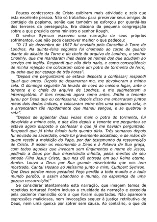 Poucos confessores de Cristo exibiram mais atividade e zelo que
esta excelente pessoa. Não só trabalhou para preservar seus amigos do
contágio do papismo, senão que também se esforçou por guardá-los
dos terrores da perseguição. Era diácono da pequena congregação
sobre a que presidia como ministro o senhor Rough.
O senhor Symson escreveu uma narração de seus próprios
sofrimentos, que não pode descrever melhor o que padeceu:
"O 13 de dezembro de 1557 fui enviado pelo Conselho à Torre de
Londres. Na quinta-feira seguinte fui chamado ao corpo de guarda
diante do alcaide da Torre e do chefe do arquivo de Londres, o senhor
Cholmly, que me mandaram lhes desse os nomes dos que acudiam ao
serviço em inglês. Respondi que não diria nada, e como conseqüência
de minha rejeição me colocaram sobre um potro de tormento de ferro,
eu acho que por espaço de três horas".
"Depois me perguntaram se estava disposto a confessar; respondi
igual que antes. Depois de desamarrar-me, me devolveram a minha
cela. O domingo seguinte foi levado de novo ao mesmo lugar, ante o
tenente e o chefe do arquivo de Londres, e me submeteram a
interrogatório. E lhes respondi agora como antes. Então o tenente
jurou por Deus que eu confessaria; depois disso me amarraram juntos
meus dois dedos índices, e colocaram entre eles uma pequena seta, e
a arrancaram tão rapidamente que manou sangue, e se quebrou a
seta".
"Depois de agüentar duas vezes mais o potro do tormento, fui
devolvido a minha cela, e dez dias depois o tenente me perguntou se
estava agora disposto a confessar o que já me haviam perguntado.
Respondi que já tinha falado tudo quanto diria. Três semanas depois
fui enviado ao sacerdote, onde fui gravemente assaltado, e de mãos de
quem recebi a maldição do Papa, por dar testemunho da ressurreição
de Cristo. E assim os encomendo a Deus e à Palavra de Sua graça,
com todos aqueles que invocam sem fingimentos o nome de Jesus;
pedindo a Deus por Sua misericórdia infinita, pelos méritos de seu
amado Filho Jesus Cristo, que nos dê entrada em seu Reino eterno.
Amém. Louvo a Deus por Sua grande misericórdia que nos tem
mostrado. Cantai Hosana ao Altíssimo junto a mim, Cuthbert Symson.
Que Deus perdoe meus pecados! Peço perdão a todo mundo e a todo
mundo perdôo, e assim abandono o mundo, na esperança de uma
gozosa ressurreição!"
Se considerar atentamente esta narração, que imagem temos de
repetidas torturas! Porém incluso a crueldade da narração e excedida
pela paciente mansidão com a que foram suportadas. Não aparecem
expressões maliciosas, nem invocações sequer à justiça retributiva de
Deus, nem uma queixa por sofrer sem causa. Ao contrário, o que dá
 