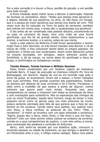 fim a esta narração é o louvor a Deus, perdão do pecado, e um perdão
para todo mundo.
A firme frialdade deste mártir levou a Bonner à admiração. Falando
de Symson no consistório, disse: "Vedes que pessoa mais aprazível é,
e depois, falando de sua paciência, eu diria, se não fosse um herege,
que é a pessoa de maior paciência que jamais tive diante de mim. Três
vezes num dia foi colocado na Torre no potro do tormento; também
tem sofrido em minha casa, e ainda não vi quebrantada sua paciência".
O dia antes de ser condenado este piedoso diácono, encontrando-se
no cepo na carvoeira do bispo, teve uma visão de uma forma
glorificada, que lhe foi de grande alento. Disto testemunhou a sua
mulher, à senhora Austen, e a outros, antes de sua morte.
Junto a este adorno da Reforma Cristã foram apreendidos o senhor
Hugh Foxe e John Devinish; os três foram trazidos ante Bonner o 19 de
março de 1558, e lhes colocaram diante deles os artigos papistas. Os
rejeitaram, e foram por isso condenados. Assim como adoravam juntos
na mesma sociedade, em Islington, assim sofreram juntos em
Smithfield, o 28 de março; na morte deles foi glorificado o Deus da
Graça, e confirmados os verdadeiros crentes.
Tomás Hiason, Tomás Carman e William Seamen
Estes foram condenados por um fanático vigário de Aylesbury
chamado Berry. O lugar da execução se chamava Lollard's Pit, fora de
Bishopsgate, em Norwich. Depois de unir-se em humilde rogo ante o
trono da graça, se levantaram, foram até a estaca, e foram rodeados
com suas correntes. Para grande surpresa dos espectadores, Hudson
se deslizou por debaixo de suas correntes e foi à frente. Prevaleceu a
idéia entre a multidão de que estava a ponto de abjurar; outros
acharam que queria pedir mais tempo. Enquanto isso, seus
companheiros na estaca o incitaram com todas as promessas de Deus
e com exortações para sustentá-lo. Mas as esperanças dos inimigos da
cruz se viram frustradas; aquele bem homem, longe de temer o mais
pequeno terror entre as garras cada vez mais próximas da morte,
estava somente alarmado pelo fato de que parecia que a face de seu
Senhor se lhe ocultava. Caindo sobre seus joelhos, seu espírito lutou
com Deus, e Deus verificou as palavras de seu Filho: "Pedi, e
recebereis". O mártir se levantou com um gozo extasiado e exclamou:
"Agora, graças dou a Deus, estou forte; e não temo o que me faça o
homem!" Com um rosto sereno voltou colocar-se embaixo da corrente,
unindo-se a seus companheiros de suplício, e com eles sofreu a morte,
para consolação dos piedosos e confusão do Anticristo.
Berry, sem sentir-se saciado por sua diabólica ação, convocou a
duzentas pessoas na cidade de Aylesham, as que obrigou a ajoelhar-se
em Pentecoste ante a cruz, e infligiu outros castigos. Bateu num pobre
 