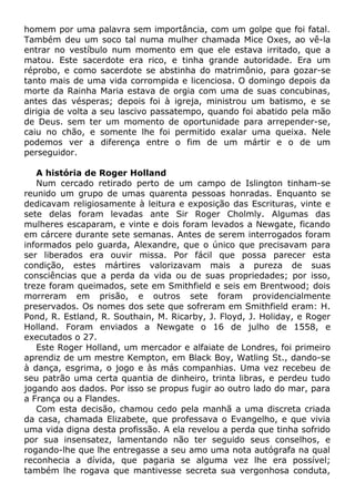 homem por uma palavra sem importância, com um golpe que foi fatal.
Também deu um soco tal numa mulher chamada Mice Oxes, ao vê-la
entrar no vestíbulo num momento em que ele estava irritado, que a
matou. Este sacerdote era rico, e tinha grande autoridade. Era um
réprobo, e como sacerdote se abstinha do matrimônio, para gozar-se
tanto mais de uma vida corrompida e licenciosa. O domingo depois da
morte da Rainha Maria estava de orgia com uma de suas concubinas,
antes das vésperas; depois foi à igreja, ministrou um batismo, e se
dirigia de volta a seu lascivo passatempo, quando foi abatido pela mão
de Deus. sem ter um momento de oportunidade para arrepender-se,
caiu no chão, e somente lhe foi permitido exalar uma queixa. Nele
podemos ver a diferença entre o fim de um mártir e o de um
perseguidor.
A história de Roger Holland
Num cercado retirado perto de um campo de Islington tinham-se
reunido um grupo de umas quarenta pessoas honradas. Enquanto se
dedicavam religiosamente à leitura e exposição das Escrituras, vinte e
sete delas foram levadas ante Sir Roger Cholmly. Algumas das
mulheres escaparam, e vinte e dois foram levados a Newgate, ficando
em cárcere durante sete semanas. Antes de serem interrogados foram
informados pelo guarda, Alexandre, que o único que precisavam para
ser liberados era ouvir missa. Por fácil que possa parecer esta
condição, estes mártires valorizavam mais a pureza de suas
consciências que a perda da vida ou de suas propriedades; por isso,
treze foram queimados, sete em Smithfield e seis em Brentwood; dois
morreram em prisão, e outros sete foram providencialmente
preservados. Os nomes dos sete que sofreram em Smithfield eram: H.
Pond, R. Estland, R. Southain, M. Ricarby, J. Floyd, J. Holiday, e Roger
Holland. Foram enviados a Newgate o 16 de julho de 1558, e
executados o 27.
Este Roger Holland, um mercador e alfaiate de Londres, foi primeiro
aprendiz de um mestre Kempton, em Black Boy, Watling St., dando-se
à dança, esgrima, o jogo e às más companhias. Uma vez recebeu de
seu patrão uma certa quantia de dinheiro, trinta libras, e perdeu tudo
jogando aos dados. Por isso se propus fugir ao outro lado do mar, para
a França ou a Flandes.
Com esta decisão, chamou cedo pela manhã a uma discreta criada
da casa, chamada Elizabete, que professava o Evangelho, e que vivia
uma vida digna desta profissão. A ela revelou a perda que tinha sofrido
por sua insensatez, lamentando não ter seguido seus conselhos, e
rogando-lhe que lhe entregasse a seu amo uma nota autógrafa na qual
reconhecia a dívida, que pagaria se alguma vez lhe era possível;
também lhe rogava que mantivesse secreta sua vergonhosa conduta,
 