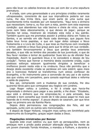 para não levar os cabelos brancos de seu pai com dor a uma sepultura
prematura.
A criada, com uma generosidade e uns princípios cristãos raramente
ultrapassados, consciente de que sua imprudência poderia ser sua
ruína, lhe deu trinta libra, que eram parte de uma suma que
recentemente tinha recebido por um testamento. "Aqui tens o dinheiro
que necessitam; toma-o, eu fico com a nota, porém com esta expressa
condição: que abandones tua vida lasciva e cheia de vício; que nem
jures nem fales obscenamente, e que deixes de jogar; porque se
fizerdes tal coisa, mostrarei de imediato esta nota a teu patrão.
Também queiro que me prometas assistir à prédica diária em Todos os
Santos, e ao sermão em são Paulo cada domingo; que jogues fora
todos teus livros papistas, e que em lugar deles coloque o Novo
Testamento e o Livro de Culto, e que leias as Escrituras com revelação
e temor, pedindo a Deus Sua graça para que te dirija em sua verdade.
ora também fervorosamente a Deus que perdoe teus anteriores
pecados, e que não se lembre dos pecados de tua juventude; e que de
Seu favor recebas o temor de quebrantar Suas leis ou de ofender Sua
majestade. Assim te guardará Deus e te concederá o desejo de teu
coração". Temos que honrar a memória desta excelente criada, cujos
piedosos esforços estavam igualmente dirigidos a beneficiar o
irreflexivo jovem nesta vida e na vindoura. Deus não permitiu que o
desejo desta excelente criada se perdesse em solo estéril; apos meio
ano o licencioso Holland se transformou num zeloso confessor do
Evangelho, e foi instrumento para a conversão de seu pai e de outros
aos que visitou em Lancashire, para consolo espiritual deles e reforma
e saída do papismo.
Seu pai, comprazido com a mudança de sua conduta, lhe deu
quarenta libras para que começasse seu negócio em Londres.
Logo Roger voltou a Londres, e foi à criada que havia-lhe
emprestado o dinheiro para pagar a seu patrão, e lhe disse: "Elizabete,
aqui está o dinheiro que me emprestas-te; e pela amizade, boa
vontade e bom conselho que recebi de ti não posso pagar-te mais que
fazendo de ti minha esposa". E pouco depois se casaram, por que teve
lugar no primeiro ano da Rainha Maria.
Depois disto permaneceu nas congregações dos fiéis, até ser
apresado, junto com os outros seis mencionados.
E depois de Roger Holland, ninguém mais sofreu em Smithfield pelo
testemunho do Evangelho; graças sejam dadas a Deus.
Flagelações ministradas por Bonner
Quando este cruel católico viu que nem as perseguições, nem as
ameaças nem a prisão podia produzir alteração alguma na mente de
um jovem chamado Tomás Hinshaw, o mandou a Fullham, e durante a
 