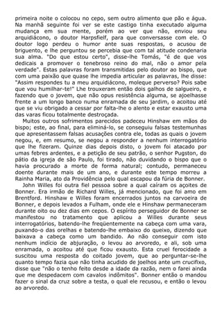 primeira noite o colocou no cepo, sem outro alimento que pão e água.
Na manhã seguinte foi ver se este castigo tinha executado alguma
mudança em sua mente, porém ao ver que não, enviou seu
arquidiácono, o doutor Harpsfielf, para que conversasse com ele. O
doutor logo perdeu o humor ante suas respostas, o acusou de
briguento, e lhe perguntou se percebia que com tal atitude condenaria
sua alma. "Do que estou certo", disse-lhe Tomás, "é de que vos
dedicais a promover o tenebroso reino do mal, não o amor pela
verdade". Estas palavras foram transmitidas pelo doutor ao bispo, que
com uma paixão que quase lhe impedia articular as palavras, lhe disse:
"Assim respondes tu a meu arquidiácono, moleque perverso? Pois sabe
que vou humilhar-te!" Lhe trouxeram então dois galhos de salgueiro, e
fazendo que o jovem, que não opus resistência alguma, se ajoelhasse
frente a um longo banco numa enramada de seu jardim, o acoitou até
que se viu obrigado a cessar por falta-lhe o alento e estar exausto uma
das varas ficou totalmente destroçada.
Muitos outros sofrimentos parecidos padeceu Hinshaw em mãos do
bispo; este, ao final, para eliminá-lo, se conseguiu falsas testemunhas
que apresentassem falsas acusações contra ele, todas as quais o jovem
negou, e, em resumo, se negou a responder a nenhum interrogatório
que lhe fizeram. Quinze dias depois disto, o jovem foi atacado por
umas febres ardentes, e a petição de seu patrão, o senhor Pugston, do
pátio da igreja de são Paulo, foi tirado, não duvidando o bispo que o
havia procurado a morte de forma natural; contudo, permaneceu
doente durante mais de um ano, e durante este tempo morreu a
Rainha Maria, ato da Providência pelo qual escapou da fúria de Bonner.
John Willes foi outra fiel pessoa sobre a qual caíram os açoites de
Bonner. Era irmão de Richard Willes, já mencionado, que foi amo em
Brentford. Hinshaw e Willes foram encerrados juntos na carvoeira de
Bonner, e depois levados a Fulham, onde ele e Hinshaw permaneceram
durante oito ou dez dias em cepos. O espírito perseguidor de Bonner se
manifestou no tratamento que aplicou a Willes durante seus
interrogatórios, batendo-lhe freqüentemente na cabeça com uma vara,
puxando-o das orelhas e batendo-lhe embaixo do queixo, dizendo que
baixava a cabeça como um bandido. Ao não conseguir com isto
nenhum indício de abjuração, o levou ao arvoredo, e ali, sob uma
enramada, o acoitou até que ficou exausto. Esta cruel ferocidade a
suscitou uma resposta do coitado jovem, que ao perguntar-se-lhe
quanto tempo fazia que não tinha acudido de joelhos ante um crucifixo,
disse que "não o tenho feito desde a idade da razão, nem o farei ainda
que me despedacem com cavalos indômitos". Bonner então o mandou
fazer o sinal da cruz sobre a testa, o qual ele recusou, e então o levou
ao arvoredo.
 