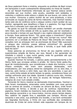 de Deus padeciam fome e miséria, enquanto os profetas de Baal viviam
em banquetes e eram custosamente obsequiados na mesa de Jezabel.
Ao ser Newall finalmente informado de que Yeoman estava sendo
escondido por sua mulher, este acudiu, assistido com soldados, e
violentou a estância onde estava o objeto de sua busca, em cama com
sua mulher. Censurou a pobre mulher de ser uma prostituta, e teria
arrancado as roupas da cama de forma indecente, mas Yeoman resistiu
tanto este ato de violência como o ataque contra o bom caráter de sua
mulher, agregando que desafiava o Papa e o papismo. Foi logo tirado
para fora e colocado num cepo até se fazer de dia.
Na gaiola na qual foi colocado estava também um ancião chamado
John Dale, que tinha estado ali três ou quatro dias, por ter exortado o
povo durante o tempo em que Newall e seu vigário estavam celebrando
a liturgia. Suas palavras foram: "Oh, guias cegos e miseráveis"! Sereis
por sempre cegos guias de cegos? Não ireis corrigir-vos nunca? Não
querereis ver a verdade da Palavra de Deus? Não entrarão em vossos
corações nem as ameaças nem as promessas de Deus? Não suavizará
o sangue dos mártires vossas pétreas entranhas? Ah, geração
endurecida, de duro coração, perversa e torcida, a qual nada pode
fazê-lhe bem!"
Estas palavras as pronunciou no fervor de seu espírito contra a
supersticiosa religião de Roma; por isso, Newall o fez apreender de
imediato e colocar o cepo numa gaiola, onde foi guardado até que
chegou o juiz Sir Henry Dolle a Hadley.
Quando Yeoman foi tomado, o pároco pediu persistentemente a Sir
Henry Doile que enviasse ambos à prisão. Sir Henry Doile pediu-lhe,
igual de insistentemente, que considerasse a idade dos homens, e sua
mísera condição; não eram nem pessoas destacadas, nem
predicadores; por isso propus deixá-los castigados um ou dois dias, e
soltá-los, pelo menos a John Dale, que não era sacerdote, e que por
isso, como tinha estado já tanto tempo na gaiola, considerava fosse um
castigo suficiente para sua idade. Quando o pároco ouviu isto, montou
em cólera, e fora de si de raiva os acusou de hereges fedorentos,
indignos de viver num estado cristão.
Temendo Sir Henry mostrar-se demasiado misericordioso, Yeoman e
Dale foram maniatados, amarrados como bandidos com suas pernas
sob os ventres de cavalos, e levados ao cárcere de Bury, onde foram
carregados de ferros; e devido a que de contínuo repreendiam o
papismo, foram metidos na masmorra mais profunda, onde John Dale,
pela doença carcerária e os maus-tratos, morreu pouco tempo depois.
Seu cadáver foi jogado fora e sepultado nos campos. Morreu aos
sessenta e seis anos. sua profissão era tecelão, e era bom conhecedor
sas Sagradas Escrituras, e firme em sua confissão das verdadeiras
doutrinas de Cristo tal como tinham sido expostas em tempos do rei
 