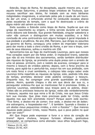 Estevão, bispo de Roma, foi decapitado, aquele mesmo ano, e por
aquele tempo Saturnino, o piedoso bispo ortodoxo de Toulouse, que
recusou sacrificar aos ídolos, foi tratado com as mais bárbaras
indignidades imagináveis, e amarrado pelos pés à cauda de um touro.
Ao dar um sinal, o enfurecido animal foi conduzido escadas abaixo
pelas escadarias do templo, com o qual foi destrocado o crânio do
digno mártir até saírem os miolos.
Sixto sucedeu a Estevão como bispo de Roma. Supõe-se que era
grego de nascimento ou origem, e tinha servido durante um tempo
como diácono sob Estevão. Sua grande fidelidade, singular sabedoria e
valor não comum o distinguiram em muitas ocasiões; e a feliz
conclusão de uma controvérsia com alguns hereges é geral imputada à
sua piedade e prudência. No ano 258, Marciano, que dirigia os assuntos
do governo de Roma, conseguiu uma ordem do imperador Valeriano
para dar morte a todo o clero cristão de Roma, e por isso o bispo, com
seis de seus diáconos, sofreu o martírio em 258.
Aproximemo-nos ao fogo do martirizado Lourenço, para que nossos
frios corações sejam por ele feitos arder. O implacável tirano, sabendo
que não só era ministro dos sacramentos, senão também distribuidor
das riquezas da Igreja, se prometia uma dupla presa com o arresto de
uma só pessoa. primeiro, com o rastelo da avareza, conseguir para si
mesmo o tesouro de cristãos pobres; depois, com o feroz ancinho da
tirania, para agitá-los e perturbá-los, exauri-los em sua profissão, com
um rosto feroz e cruel semblante, o cobiçoso lobo exigiu saber onde
Lourenço tinha repartido as riquezas da Igreja; este, pedindo três dias
de tempo, prometeu declarar onde poderia conseguir o tesouro.
Enquanto isso, fez congregar uma grande quantidade de cristãos
pobres. Assim, quando chegou o dia em que devia dar sua ro, o
perseguidor ordenou-lhe que se mantivesse fiel à promessa. Então, o
valoroso Lourenço, estendendo seus braços para os pobres, disse:
"Estes são os preciosos tesouros da Igreja; estes são verdadeiramente
o tesouro, aqueles nos que reina a fé de Cristo, nos que Jesus Cristo
tem sua morada. Que jóias mais preciosas pode ter Cristo, senão
aqueles nos que tem prometido morar? Porque assim está escrito:
"Tive fome, e destes-me de comer; tive sede, e destes-me de beber;
era estrangeiro, e hospedastes-me" 2
. E também "quando o fizestes a
um destes meus pequeninos irmãos, a mim o fizestes" 3
. Que maiores
riquezas pode possuir Cristo, nosso Mestre, que o povo pobre no qual
quer ser visto?"
Ah! Que língua pode expressar o furor e a raiva do coração do
tirano? Agora chutava, lançava furiosos olhares, gesticulava
ameaçador, se comportava como alienado: seus olhos lançavam fogo,
2
Mateus 25:25, ACF.
3
Mateus 25:40, ACF.
 