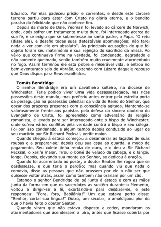 Eduardo. Por elas padeceu prisão e correntes, e desde este cárcere
terreno partiu para estar com Cristo na glória eterna, e o bendito
paraíso da felicidade que não conhece fim.
Depois da morte de Dale, Yeoman foi levado ao cárcere de Norwich,
onde, após sofrer um tratamento muito duro, foi interrogado acerca de
sua fé, e se exigiu que se submetesse ao santo padre, o Papa. "O reto
(disse ele), e desafio todas suas detestáveis abominações; não terei
nada a ver com ele em absoluto". As principais acusações de que foi
objeto foram seu matrimônio e sua rejeição do sacrifício da missa. Ao
vê-lo que continuava firme na verdade, foi condenado, degradado e
não somente queimado, senão também muito cruelmente atormentado
no fogo. Assim terminou ele esta pobre e miserável vida, e entrou no
bem-aventurado seio de Abraão, gozando com Lázaro daquele repouso
que Deus dispus para Seus escolhidos.
Tomás Bendridge
O senhor Bendridge era um cavalheiro solteiro, na diocese de
Winchester. Teria podido viver uma vida desassossegada, nas ricas
possessões deste mundo; mas preferiu antes entrar pela estreita porta
da perseguição na possessão celestial da vida do Reino do Senhor, que
gozar dos prazeres presentes com a consciência agitada. Mantendo-se
valorosamente frente aos papistas pela defesa da sincera doutrina do
Evangelho de Cristo, foi apreendido como adversário da religião
romanista, e levado para ser interrogado ante o bispo de Winchester,
onde sofreu vários conflitos pela verdade contra o bispo e seu colega.
Foi por isso condenado, e algum tempo depois conduzido ao lugar de
seu martírio por Sir Richard Pecksal, xerife maior.
Quando chegou à estaca começou a desamarrar as laçadas de suas
roupas e a preparar-se; depois deu sua capa ao guarda, a modo de
pagamento. Seu colete tinha renda de ouro, e o deu a Sir Richard
Pecksal, o xerife maior. Tirou o boné de veludo da cabeça, e o lançou
longe. Depois, elevando sua mente ao Senhor, se dedicou à oração.
Quando foi acorrentado ao poste, o doutor Seaton lhe rogou que se
desdissesse, e que teria o perdão; mas quando viu que nada o
comovia, disse as pessoas que não orassem por ele a não ser que
quisesse voltar atrás, assim como também não orariam por um cão.
Estando o senhor Bendridge de pé junto à estaca e com as mãos
junta da forma em que os sacerdotes as sustêm durante o Memento,
voltou a dirigir-se a lê, exortando-o para desdizer-se, e este
respondeu: "Fora, fora, Babilônia!" Um que estava perto disse:
"Senhor, cortai sua língua!" Outro, um secular, o amaldiçoou pior do
que o havia feito o doutor Seaton.
Quando viram que não estava disposto a ceder, mandaram os
atormentadores que acendessem a pira, antes que ficasse coberta por
 