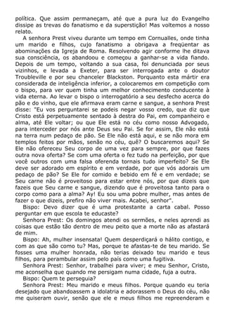 política. Que assim permaneçam, até que a pura luz do Evangelho
dissipe as trevas do fanatismo e da superstição! Mas voltemos a nosso
relato.
A senhora Prest viveu durante um tempo em Cornualles, onde tinha
um marido e filhos, cujo fanatismo a obrigava a freqüentar as
abominações da Igreja de Roma. Resolvendo agir conforme lhe ditava
sua consciência, os abandoou e começou a ganhar-se a vida fiando.
Depois de um tempo, voltando a sua casa, foi denunciada por seus
vizinhos, e levada a Exeter, para ser interrogada ante o doutor
Troubleville e por seu chanceler Blackston. Porquanto esta mártir era
considerada de inteligência inferior, a colocaremos em competição com
o bispo, para ver quem tinha um melhor conhecimento conducente à
vida eterna. Ao levar o bispo o interrogatório a seu desfecho acerca do
pão e do vinho, que ele afirmava eram carne e sangue, a senhora Prest
disse: "Eu vos perguntarei se podeis negar vosso credo, que diz que
Cristo está perpetuamente sentado à destra do Pai, em companheiro e
alma, até Ele voltar; ou que Ele está no céu como nosso Advogado,
para interceder por nós ante Deus seu Pai. Se for assim, Ele não está
na terra num pedaço de pão. Se Ele não está aqui, e se não mora em
templos feitos por mãos, senão no céu, quê? O buscaremos aqui? Se
Ele não ofereceu Seu corpo de uma vez para sempre, por que fazes
outra nova oferta? Se com uma oferta o fez tudo na perfeição, por que
você outros com uma falsa oferenda tornais tudo imperfeito? Se Ele
deve ser adorado em espírito e em verdade, por que vós adorais um
pedaço de pão? Se Ele for comido e bebido em fé e em verdade; se
Seu carne não é proveitoso para estar entre nós, por que dizeis que
fazeis que Seu carne e sangue, dizendo que é proveitosa tanto para o
corpo como para a alma? Ay! Eu sou uma pobre mulher, mas antes de
fazer o que dizeis, prefiro não viver mais. Acabei, senhor".
Bispo: Devo dizer que é uma protestante a carta cabal. Posso
perguntar em que escola te educaste?
Senhora Prest: Os domingos atendi os sermões, e neles aprendi as
coisas que estão tão dentro de meu peito que a morte não as afastará
de mim.
Bispo: Ah, mulher insensata! Quem desperdiçará o hálito contigo, e
com as que são como tu? Mas, porque te afastas-te de teu marido. Se
fosses uma mulher honrada, não terias deixado teu marido e teus
filhos, para perambular assim pelo país como uma fugitiva.
Senhora Prest: Senhor, trabalhei para viver; e meu Senhor, Cristo,
me aconselha que quando me persigam numa cidade, fuja a outra.
Bispo: Quem te perseguia?
Senhora Prest: Meu marido e meus filhos. Porque quando eu teria
desejado que abandoassem a idolatria e adorassem o Deus do céu, não
me quiseram ouvir, senão que ele e meus filhos me repreenderam e
 