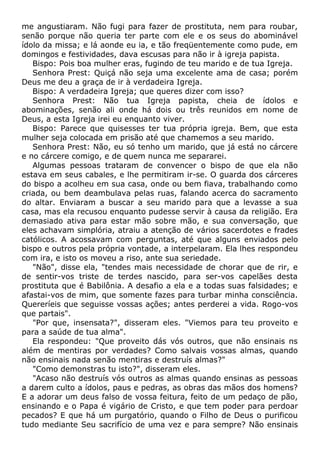 me angustiaram. Não fugi para fazer de prostituta, nem para roubar,
senão porque não queria ter parte com ele e os seus do abominável
ídolo da missa; e lá aonde eu ia, e tão freqüentemente como pude, em
domingos e festividades, dava escusas para não ir à igreja papista.
Bispo: Pois boa mulher eras, fugindo de teu marido e de tua Igreja.
Senhora Prest: Quiçá não seja uma excelente ama de casa; porém
Deus me deu a graça de ir à verdadeira Igreja.
Bispo: A verdadeira Igreja; que queres dizer com isso?
Senhora Prest: Não tua Igreja papista, cheia de ídolos e
abominações, senão ali onde há dois ou três reunidos em nome de
Deus, a esta Igreja irei eu enquanto viver.
Bispo: Parece que quisesses ter tua própria igreja. Bem, que esta
mulher seja colocada em prisão até que chamemos a seu marido.
Senhora Prest: Não, eu só tenho um marido, que já está no cárcere
e no cárcere comigo, e de quem nunca me separarei.
Algumas pessoas trataram de convencer o bispo de que ela não
estava em seus cabales, e lhe permitiram ir-se. O guarda dos cárceres
do bispo a acolheu em sua casa, onde ou bem fiava, trabalhando como
criada, ou bem deambulava pelas ruas, falando acerca do sacramento
do altar. Enviaram a buscar a seu marido para que a levasse a sua
casa, mas ela recusou enquanto pudesse servir à causa da religião. Era
demasiado ativa para estar mão sobre mão, e sua conversação, que
eles achavam simplória, atraiu a atenção de vários sacerdotes e frades
católicos. A acossavam com perguntas, até que alguns enviados pelo
bispo e outros pela própria vontade, a interpelaram. Ela lhes respondeu
com ira, e isto os moveu a riso, ante sua seriedade.
"Não", disse ela, "tendes mais necessidade de chorar que de rir, e
de sentir-vos triste de terdes nascido, para ser-vos capelães desta
prostituta que é Babilônia. A desafio a ela e a todas suas falsidades; e
afastai-vos de mim, que somente fazes para turbar minha consciência.
Quereríeis que seguisse vossas ações; antes perderei a vida. Rogo-vos
que partais".
"Por que, insensata?", disseram eles. "Viemos para teu proveito e
para a saúde de tua alma".
Ela respondeu: "Que proveito dás vós outros, que não ensinais ns
além de mentiras por verdades? Como salvais vossas almas, quando
não ensinais nada senão mentiras e destruís almas?"
"Como demonstras tu isto?", disseram eles.
"Acaso não destruís vós outros as almas quando ensinas as pessoas
a darem culto a ídolos, paus e pedras, as obras das mãos dos homens?
E a adorar um deus falso de vossa feitura, feito de um pedaço de pão,
ensinando e o Papa é vigário de Cristo, e que tem poder para perdoar
pecados? E que há um purgatório, quando o Filho de Deus o purificou
tudo mediante Seu sacrifício de uma vez e para sempre? Não ensinais
 