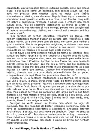capacidade, um tal Gregório Basset, extremo papista, disse que estava
louca, e que falava como um papagaio, sem sentido algum. No final,
após ter provado sem exterior todos os meios para fazê-la
nominalmente católica, a condenaram. Depois disso, algum a exortou a
abandonar suas opiniões e voltar a sua casa, a sua família, porquanto
era pobre e analfabeta. "Verdade é (disse ela), e embora não tenho
cultura estou feliz de setembro testemunha da morte de Cristo, e
espero que não vos retardeis já mais comigo, porque meu coração está
afixado, e nunca direi algo distinto, nem me voltarei a vossos caminhos
de superstição".
Para opróbrio do senhor Blackston, tesoureiro da Igreja, este
homem costumava mandar buscar do cárcere com freqüência a esta
coitada mártir, para divertir-se com ela tanto ele como uma mulher a
qual mantinha; lhe fazia perguntas religiosas, e ridicularizava suas
respostas. Feito isto, a voltava a mandar a sua mísera masmorra,
enquanto ele se recriava a as coisas boas deste mundo.
Talvez havia algo simplesmente ridículo na forma da senhora Prest,
porque era baixa, grossa e de uns cinqüenta e quatro anos de idade;
mas seu rosto era alegre e vivaz, como se preparada para o dia de seu
matrimônio com o Cordeiro. Zombar de sua forma era uma acusação
indireta contra seu Criador, que lhe deu a forma que Ele considerou
mais idônea, e que lhe deu uma mente muito transcendente às dotes
fugazes da carne que perece. Quando lhe ofereceram dinheiro, o
rejeitou, dizendo: vou para uma cidade onde o dinheiro não tem poder,
e enquanto estiver aqui, Deus tem prometido alimentar-me".
Quando se leu a sentença condenando-a às chamas, ela levantou
sua voz e louvou a Deus, agregando: "Este dia tenho achado aquilo
que por tanto tempo procurei". Quando a tentaram para que abjurasse,
disse: "Não o farei; Deus não queira que eu perca a vida eterna por
esta vida carnal e breve. Nunca me afastarei de meu espoco celestial
para meu esposo terreno; da comunhão dos anjos para a dos filhos
mortais; e se meu marido e filhos são fiéis, então eu o sou deles. Deus
é meu pai, Deus é minha mãe, Deus é minha irmã, meu irmão, meu
parente; Deus é meu amigo, o mais fiel".
Entregue ao xerife maior, foi levada pelo oficial ao lugar da
execução, fora das muralhas de Exeter, chamado Sothenhey, onde de
novo os supersticiosos sacerdotes a assaltaram. Enquanto estavam
amarrando-a à estaca, ela exclamava de contínuo: "Deus, PT piedade
de mim, pecadora!". Suportando pacientemente o fogo devorador,
ficou reduzida a cinzas, e assim acabou uma vida que não foi superada
em quanto a uma imutável fidelidade à causa de Cristo por nenhum
mártir precedente.
Richard Sharpe, Tomás Banion e Tomás Hale
 