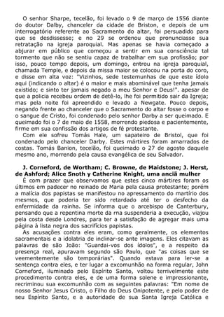 O senhor Sharpe, tecelão, foi levado o 9 de março de 1556 diante
do doutor Dalby, chanceler da cidade de Briston, e depois de um
interrogatório referente ao Sacramento do altar, foi persuadido para
que se desdissesse; e no 29 se ordenou que pronunciasse sua
retratação na igreja paroquial. Mas apenas se havia começado a
abjurar em público que começou a sentir em sua consciência tal
tormento que não se sentiu capaz de trabalhar em sua profissão; por
isso, pouco tempo depois, um domingo, entrou na igreja paroquial,
chamada Temple, e depois da missa maior se colocou na porta do coro,
e disse em alta voz: "Vizinhos, sede testemunhas de que este ídolo
aqui (indicando o altar) é o maior e mais abominável que tenha jamais
existido; e sinto ter jamais negado a meu Senhor e Deus!". apesar de
que a policia recebeu ordem de detê-lo, lhe foi permitido sair da Igreja;
mas pela noite foi apreendido e levado a Newgate. Pouco depois,
negando frente ao chanceler que o Sacramento do altar fosse o corpo e
o sangue de Cristo, foi condenado pelo senhor Darby a ser queimado. E
queimado foi o 7 de maio de 1558, morrendo piedosa e pacientemente,
firme em sua confissão dos artigos de fé protestante.
Com ele sofreu Tomás Hale, um sapateiro de Bristol, que foi
condenado pelo chanceler Darby. Estes mártires foram amarrados de
costas. Tomás Banion, tecelão, foi queimado o 27 de agosto daquele
mesmo ano, morrendo pela causa evangélica de seu Salvador.
J. Corneford, de Wortham; C. Browne, de Maidstone; J. Herst,
de Ashford; Alice Snoth y Catherine Knight, uma anciã mulher
É com prazer que observamos que estes cinco mártires foram os
últimos em padecer no reinado de Maria pela causa protestante; porém
a malícia dos papistas se manifestou no apressamento do martírio dos
mesmos, que poderia ter sido retardado até ter o desfecho da
enfermidade da rainha. Se informa que o arcebispo de Canterbury,
pensando que a repentina morte da rna suspenderia a execução, viajou
pela costa desde Londres, para ter a satisfação de agregar mais uma
página à lista negra dos sacrifícios papistas.
As acusações contra eles eram, como geralmente, os elementos
sacramentais e a idolatria de inclinar-se ante imagens. Eles citavam as
palavras de são João: "Guardai-vos dos ídolos", e a respeito da
presença real, apuravam segundo são Paulo, que "as coisas que se
veementemente são temporárias". Quando estava para ler-se a
sentença contra eles, e ter lugar a excomunhão na forma regular, John
Corneford, iluminado pelo Espírito Santo, voltou terrivelmente este
procedimento contra eles, e de uma forma solene e impressionante,
recriminou sua excomunhão com as seguintes palavras: "Em nome de
nosso Senhor Jesus Cristo, o Filho do Deus Onipotente, e pelo poder de
seu Espírito Santo, e a autoridade de sua Santa Igreja Católica e
 