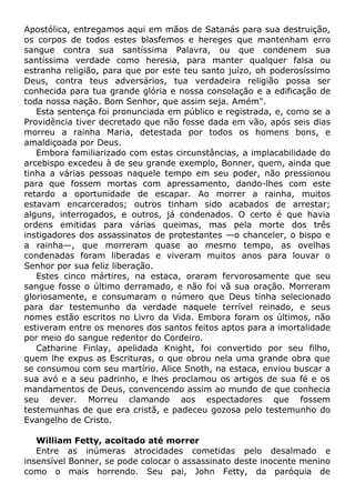 Apostólica, entregamos aqui em mãos de Satanás para sua destruição,
os corpos de todos estes blasfemos e hereges que mantenham erro
sangue contra sua santíssima Palavra, ou que condenem sua
santíssima verdade como heresia, para manter qualquer falsa ou
estranha religião, para que por este teu santo juízo, oh poderosíssimo
Deus, contra teus adversários, tua verdadeira religião possa ser
conhecida para tua grande glória e nossa consolação e a edificação de
toda nossa nação. Bom Senhor, que assim seja. Amém".
Esta sentença foi pronunciada em público e registrada, e, como se a
Providência tiver decretado que não fosse dada em vão, após seis dias
morreu a rainha Maria, detestada por todos os homens bons, e
amaldiçoada por Deus.
Embora familiarizado com estas circunstâncias, a implacabilidade do
arcebispo excedeu à de seu grande exemplo, Bonner, quem, ainda que
tinha a várias pessoas naquele tempo em seu poder, não pressionou
para que fossem mortas com apressamento, dando-lhes com este
retardo a oportunidade de escapar. Ao morrer a rainha, muitos
estavam encarcerados; outros tinham sido acabados de arrestar;
alguns, interrogados, e outros, já condenados. O certo é que havia
ordens emitidas para várias queimas, mas pela morte dos três
instigadores dos assassinatos de protestantes —o chanceler, o bispo e
a rainha—, que morreram quase ao mesmo tempo, as ovelhas
condenadas foram liberadas e viveram muitos anos para louvar o
Senhor por sua feliz liberação.
Estes cinco mártires, na estaca, oraram fervorosamente que seu
sangue fosse o último derramado, e não foi vã sua oração. Morreram
gloriosamente, e consumaram o número que Deus tinha selecionado
para dar testemunho da verdade naquele terrível reinado, e seus
nomes estão escritos no Livro da Vida. Embora foram os últimos, não
estiveram entre os menores dos santos feitos aptos para a imortalidade
por meio do sangue redentor do Cordeiro.
Catharine Finlay, apelidada Knight, foi convertido por seu filho,
quem lhe expus as Escrituras, o que obrou nela uma grande obra que
se consumou com seu martírio. Alice Snoth, na estaca, enviou buscar a
sua avó e a seu padrinho, e lhes proclamou os artigos de sua fé e os
mandamentos de Deus, convencendo assim ao mundo de que conhecia
seu dever. Morreu clamando aos espectadores que fossem
testemunhas de que era cristã, e padeceu gozosa pelo testemunho do
Evangelho de Cristo.
William Fetty, acoitado até morrer
Entre as inúmeras atrocidades cometidas pelo desalmado e
insensível Bonner, se pode colocar o assassinato deste inocente menino
como o mais horrendo. Seu pai, John Fetty, da paróquia de
 