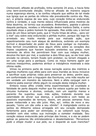 Clerkenwell, alfaiate de profissão, tinha somente 24 anos, e havia feito
uma bem-aventurada eleição; tinha-se afixado de maneira segura
numa esperança eterna, e se confiou nAquele que edifica de tal modo
sua Igreja que as portas do inferno não prevalecerão contra ela. Mas,
ay!, a própria esposa de seu seio, cujo coração tinha-se endurecido
contra a verdade, e cuja mente estava influenciada pelos mestres da
falsa doutrina, se tornou sua acusadora. Brokenbery, papista e pároco
daquela paróquia, recebeu a informação destra traidora Dalila, e como
resultado disso o pobre homem foi apresado. Mas então caiu o terrível
juízo de um Deus sempre justo, que é "muito limpo de alhos... para ver
o mal" caiu sobre esta endurecida e pérfida mulher, porque tão logo foi
arrestado seu traído marido pela sua malvada ação, que
repentinamente caiu num ataque de demência, exibindo um exemplo
terrível e despertador do poder de Deus para castigar os malvados.
Esta terrível circunstância teve algum efeito sobre os corações dos
ímpios caçadores que haviam buscado anelantes sua presa; num
momento de alívio lhe permitiram ficar com sua indigna mulher,
devolve-lhe bem por mal, e sustentar a dois filhos que, se ele tiver sido
enviado no cárcere, teriam ficado sem protetor, ou teriam chegado a
ser uma carga para a paróquia. Como os maus homens agem por
motivos mesquinhos, podemos atribuir a indulgência mostrada a esta
última razão.
Vimos na primeira parte de nossa narração acerca dos mártires a
algumas mulheres cujo afeto para com seus maridos as levou inclusive
a sacrificar suas próprias vidas para preservar as deles; porém aqui,
em conformidade com a linguajem das Escrituras, uma mãe resulta ser
em verdade um monstro da natureza. Nem o afeto conjugal nem o
materno podia exercer efeito algum no coração desta indigna mulher.
Embora nosso aflito cristão tinha experimentado tal crueldade e
falsidade de parte daquele mulher que lhe estava sujeita por todos os
vínculos humanos e divinos, contudo, com um espírito manso e
paciente lhe suportou suas más ações, tratando durante sua
calamidade de aliviar sua doença, e acalmando-a com todas as
possíveis expressões de ternura. Assim, em poucas semanas ficou
quase restaurada a seu são juízo. Mas, ay!, voltou de novo a seu
pecado, "como um cão volta a seu vômito". A malignidade contra os
santos do Altíssimo estava arraigada em seu coração demasiado
fortemente para poder ser eliminada; e ao voltarem suas forças,
também com elas voltou sua inclinação a cometer maldade. Seu
coração estava endurecido pelo príncipe das trevas, e a ela se podem
aplicar as palavras tão entristecedoras e desalentadoras: "Porventura
pode o etíope mudar a sua pele, ou o leopardo as suas manchas?
 