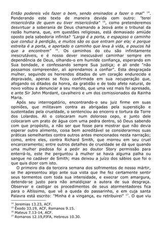 Então podereis vós fazer o bem, sendo ensinados a fazer o mal" 14
.
Ponderando este texto de maneira devida com outro: "terei
misericórdia de quem eu tiver misericórdia" 15
, como pretenderemos
desvirtuar a soberania de Deus chamando a Jeová ante o tribunal da
razão humana, que, em questões religiosas, está demasiado amiúde
oposto pela sabedoria infinita? "Larga é a porta, e espaçoso o caminho
que conduz à perdição, e muitos são os que entram por ela; e porque
estreita é a porta, e apertado o caminho que leva à vida, e poucos há
que a encontrem" 16
. Os caminhos do céu são infinitamente
inescrutáveis, e é nosso dever inescusável caminhar sempre em
dependência de Deus, olhando-o em humilde confiança, esperando em
Sua bondade, e confessando sempre Sua justiça; e ali onde "não
possamos compreender, ali aprendamos a confiar". Esta desgraçada
mulher, seguindo os horrendos ditados de um coração endurecido e
depravado, apenas se ficou confirmada em sua recuperação que,
afogando os ditados da honra, da gratidão e de todo afeto natural, de
novo voltou a denunciar a seu marido, que uma vez mais foi apresado,
e ante Sir John Mordant, cavalheiro e um dos comissionados da Rainha
Maria.
Após seu interrogatório, encontrando-o seu juiz firme em suas
opiniões, que militavam contra as abrigadas pela superstição e
sustentadas pela crueldade, o sentenciou ao encerro e tortura da Torre
dos Lolardos. Ali o colocaram num doloroso cepo, e junto dele
colocaram um prato de água com uma pedra dentro, só Deus sabendo
com que propósito, a não ser que fosse para mostrar que não devia
esperar outro alimento, coisa bem acreditável se considerarmos suas
práticas semelhantes contra outros antes mencionados nesta narração;
como, entre eles, contra Richard Smith, que morreu em seu cruel
encarceramento; entre outros detalhes de crueldade se dá que quando
uma mulher piedosa foi a pedir ao doutor Story permissão para
enterrá-lo, este lhe perguntou à mulher se havia alguma palha ou
sangue no cadáver de Smith; mas deixou a juízo dos sábios que foi o
que quis dizer com isto.
O primeiro dia da terceira semana dos sofrimentos de nosso mártir,
se lhe apresentou algo ante sua vista que lhe fez certamente sentir
seus tormentos com toda sua intensidade, e execrar com amargura,
detendo-se justo para não amaldiçoar a autora de sua desgraça.
Observar e castigar os procedimentos de seus atormentadores fica
para o Altíssimo, que vê a queda do passarinho, e em cuja santa
Palavra está escrito: "Minha é a vingança, eu retribuirei" 17
. O que viu
14
Jeremias 13.23, ACF.
15
Êxodo 33.19, ACF, Romanos 9.15.
16
Mateus 7.13-14, ACF.
17
Romanos 12.19,PJFA, Hebreus 10.30.
 